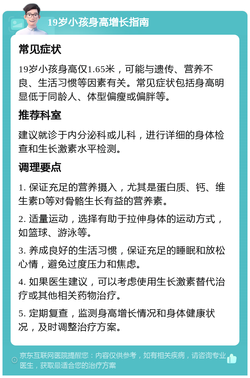 19岁小孩身高增长指南 常见症状 19岁小孩身高仅1.65米，可能与遗传、营养不良、生活习惯等因素有关。常见症状包括身高明显低于同龄人、体型偏瘦或偏胖等。 推荐科室 建议就诊于内分泌科或儿科，进行详细的身体检查和生长激素水平检测。 调理要点 1. 保证充足的营养摄入，尤其是蛋白质、钙、维生素D等对骨骼生长有益的营养素。 2. 适量运动，选择有助于拉伸身体的运动方式，如篮球、游泳等。 3. 养成良好的生活习惯，保证充足的睡眠和放松心情，避免过度压力和焦虑。 4. 如果医生建议，可以考虑使用生长激素替代治疗或其他相关药物治疗。 5. 定期复查，监测身高增长情况和身体健康状况，及时调整治疗方案。