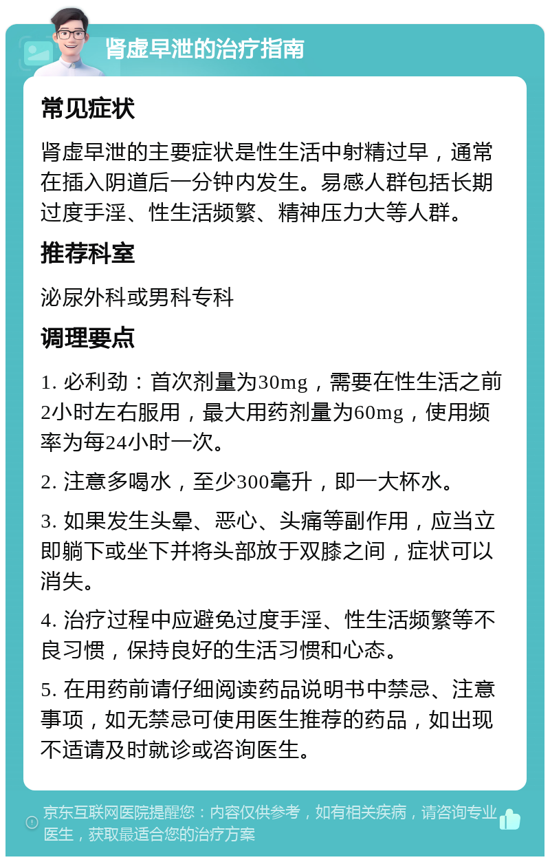 肾虚早泄的治疗指南 常见症状 肾虚早泄的主要症状是性生活中射精过早，通常在插入阴道后一分钟内发生。易感人群包括长期过度手淫、性生活频繁、精神压力大等人群。 推荐科室 泌尿外科或男科专科 调理要点 1. 必利劲：首次剂量为30mg，需要在性生活之前2小时左右服用，最大用药剂量为60mg，使用频率为每24小时一次。 2. 注意多喝水，至少300毫升，即一大杯水。 3. 如果发生头晕、恶心、头痛等副作用，应当立即躺下或坐下并将头部放于双膝之间，症状可以消失。 4. 治疗过程中应避免过度手淫、性生活频繁等不良习惯，保持良好的生活习惯和心态。 5. 在用药前请仔细阅读药品说明书中禁忌、注意事项，如无禁忌可使用医生推荐的药品，如出现不适请及时就诊或咨询医生。