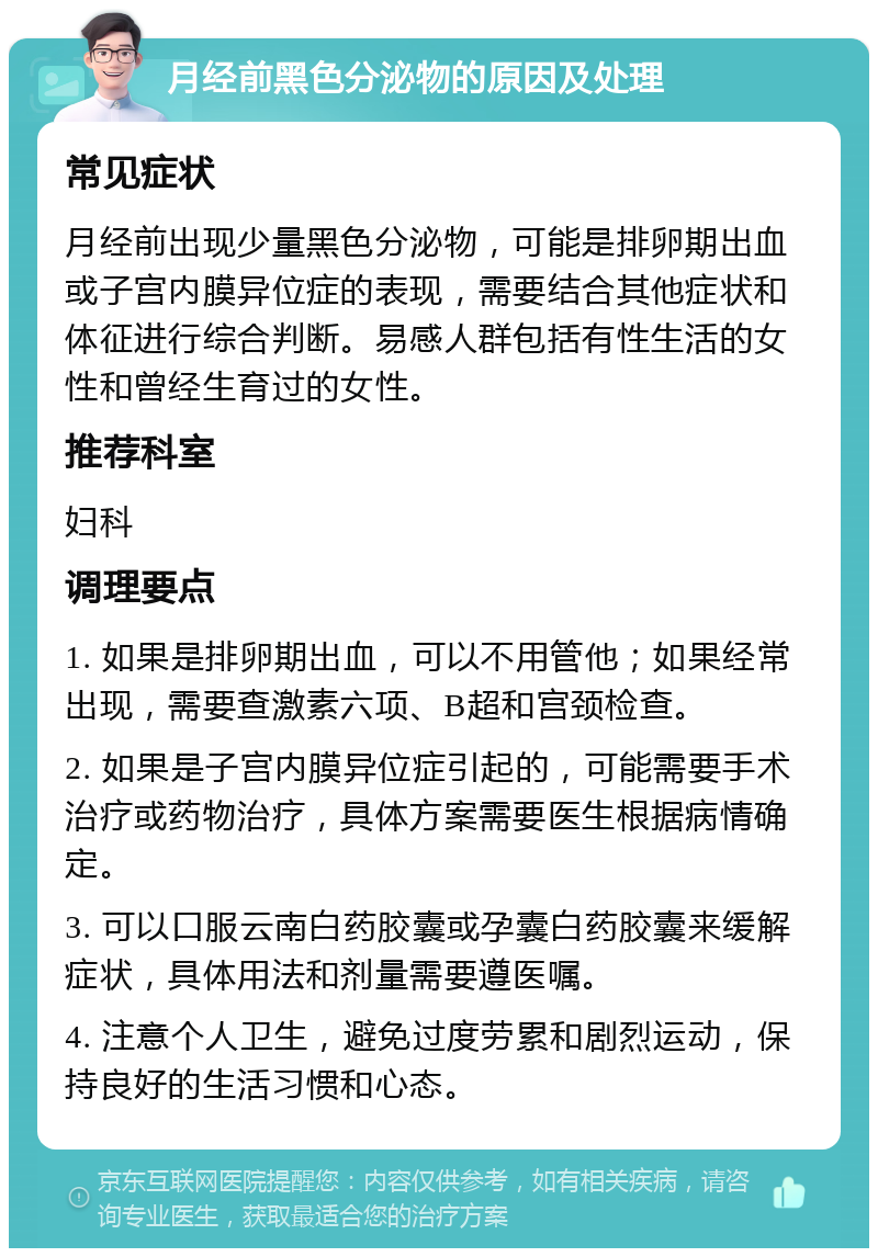 月经前黑色分泌物的原因及处理 常见症状 月经前出现少量黑色分泌物，可能是排卵期出血或子宫内膜异位症的表现，需要结合其他症状和体征进行综合判断。易感人群包括有性生活的女性和曾经生育过的女性。 推荐科室 妇科 调理要点 1. 如果是排卵期出血，可以不用管他；如果经常出现，需要查激素六项、B超和宫颈检查。 2. 如果是子宫内膜异位症引起的，可能需要手术治疗或药物治疗，具体方案需要医生根据病情确定。 3. 可以口服云南白药胶囊或孕囊白药胶囊来缓解症状，具体用法和剂量需要遵医嘱。 4. 注意个人卫生，避免过度劳累和剧烈运动，保持良好的生活习惯和心态。