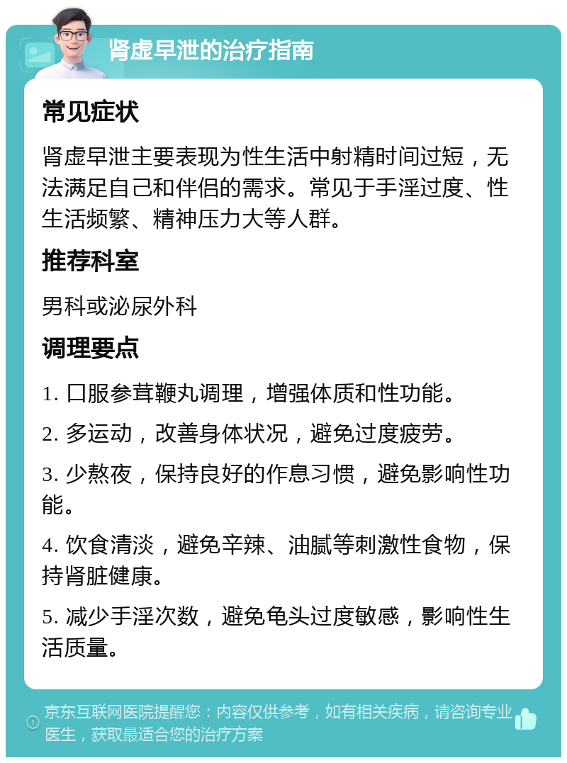 肾虚早泄的治疗指南 常见症状 肾虚早泄主要表现为性生活中射精时间过短，无法满足自己和伴侣的需求。常见于手淫过度、性生活频繁、精神压力大等人群。 推荐科室 男科或泌尿外科 调理要点 1. 口服参茸鞭丸调理，增强体质和性功能。 2. 多运动，改善身体状况，避免过度疲劳。 3. 少熬夜，保持良好的作息习惯，避免影响性功能。 4. 饮食清淡，避免辛辣、油腻等刺激性食物，保持肾脏健康。 5. 减少手淫次数，避免龟头过度敏感，影响性生活质量。