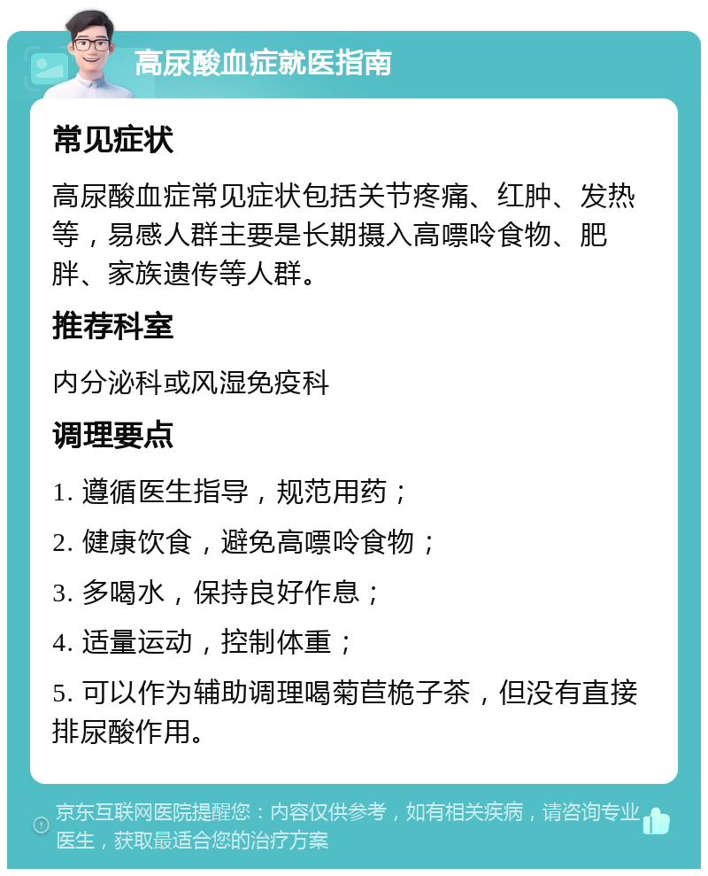 高尿酸血症就医指南 常见症状 高尿酸血症常见症状包括关节疼痛、红肿、发热等，易感人群主要是长期摄入高嘌呤食物、肥胖、家族遗传等人群。 推荐科室 内分泌科或风湿免疫科 调理要点 1. 遵循医生指导，规范用药； 2. 健康饮食，避免高嘌呤食物； 3. 多喝水，保持良好作息； 4. 适量运动，控制体重； 5. 可以作为辅助调理喝菊苣桅子茶，但没有直接排尿酸作用。