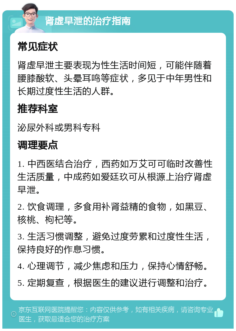 肾虚早泄的治疗指南 常见症状 肾虚早泄主要表现为性生活时间短，可能伴随着腰膝酸软、头晕耳鸣等症状，多见于中年男性和长期过度性生活的人群。 推荐科室 泌尿外科或男科专科 调理要点 1. 中西医结合治疗，西药如万艾可可临时改善性生活质量，中成药如爱廷玖可从根源上治疗肾虚早泄。 2. 饮食调理，多食用补肾益精的食物，如黑豆、核桃、枸杞等。 3. 生活习惯调整，避免过度劳累和过度性生活，保持良好的作息习惯。 4. 心理调节，减少焦虑和压力，保持心情舒畅。 5. 定期复查，根据医生的建议进行调整和治疗。