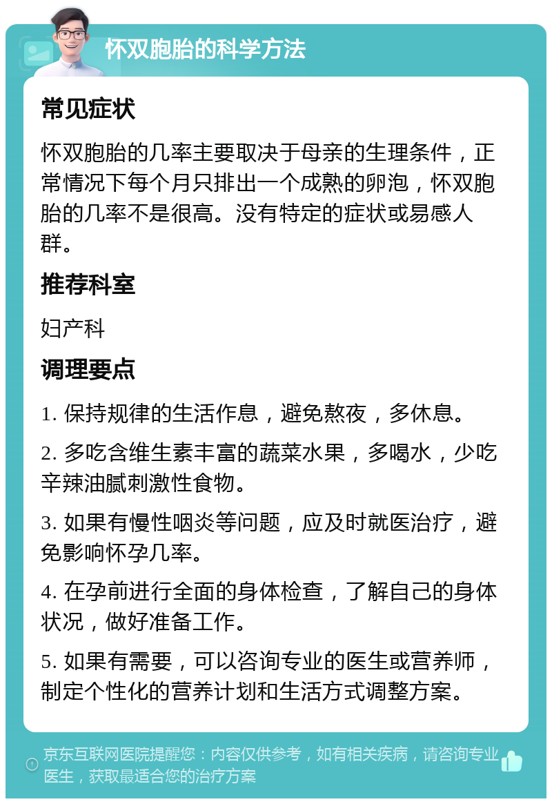 怀双胞胎的科学方法 常见症状 怀双胞胎的几率主要取决于母亲的生理条件，正常情况下每个月只排出一个成熟的卵泡，怀双胞胎的几率不是很高。没有特定的症状或易感人群。 推荐科室 妇产科 调理要点 1. 保持规律的生活作息，避免熬夜，多休息。 2. 多吃含维生素丰富的蔬菜水果，多喝水，少吃辛辣油腻刺激性食物。 3. 如果有慢性咽炎等问题，应及时就医治疗，避免影响怀孕几率。 4. 在孕前进行全面的身体检查，了解自己的身体状况，做好准备工作。 5. 如果有需要，可以咨询专业的医生或营养师，制定个性化的营养计划和生活方式调整方案。