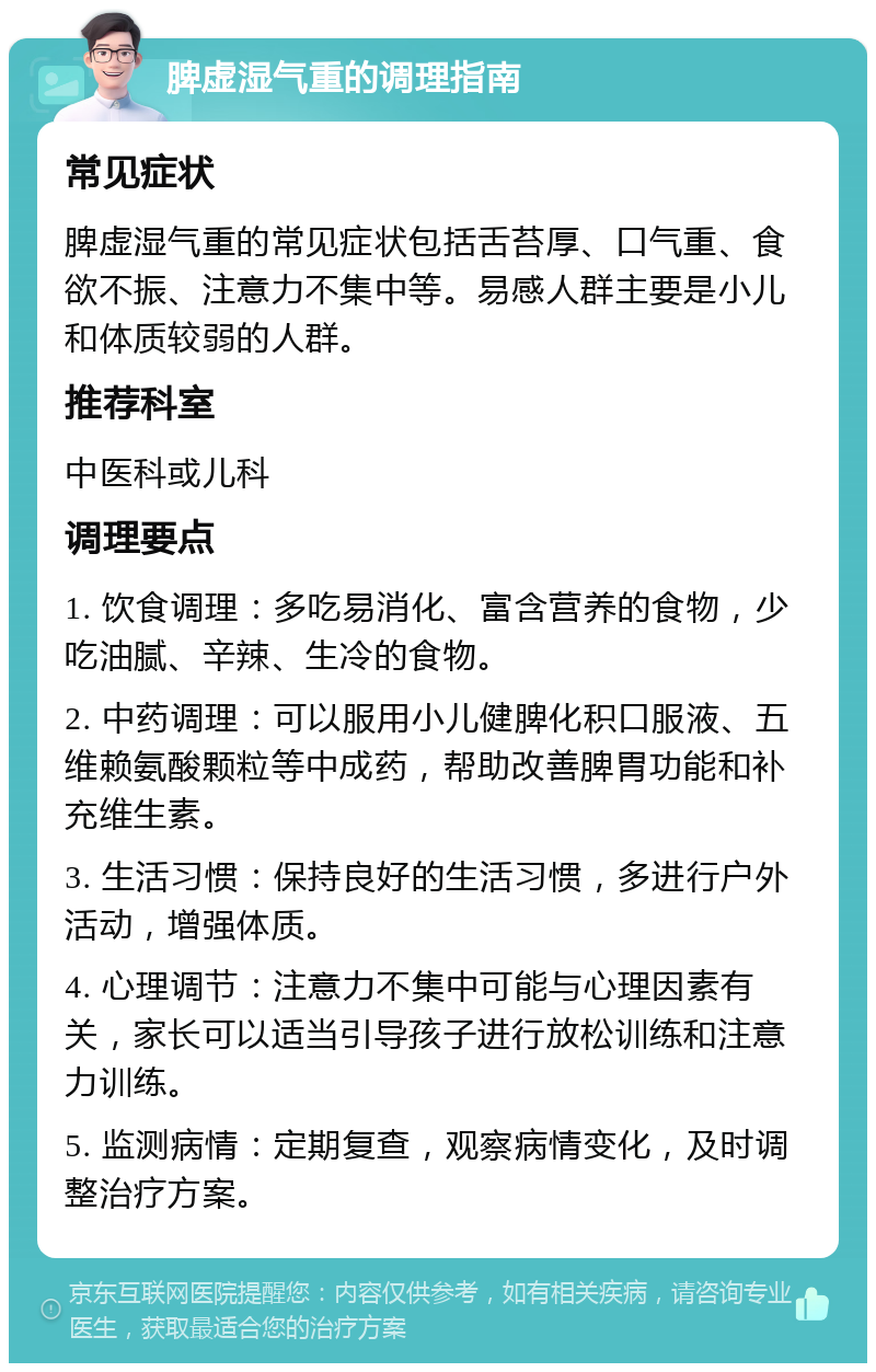 脾虚湿气重的调理指南 常见症状 脾虚湿气重的常见症状包括舌苔厚、口气重、食欲不振、注意力不集中等。易感人群主要是小儿和体质较弱的人群。 推荐科室 中医科或儿科 调理要点 1. 饮食调理：多吃易消化、富含营养的食物，少吃油腻、辛辣、生冷的食物。 2. 中药调理：可以服用小儿健脾化积口服液、五维赖氨酸颗粒等中成药，帮助改善脾胃功能和补充维生素。 3. 生活习惯：保持良好的生活习惯，多进行户外活动，增强体质。 4. 心理调节：注意力不集中可能与心理因素有关，家长可以适当引导孩子进行放松训练和注意力训练。 5. 监测病情：定期复查，观察病情变化，及时调整治疗方案。