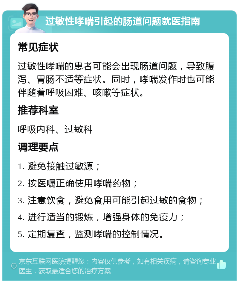 过敏性哮喘引起的肠道问题就医指南 常见症状 过敏性哮喘的患者可能会出现肠道问题，导致腹泻、胃肠不适等症状。同时，哮喘发作时也可能伴随着呼吸困难、咳嗽等症状。 推荐科室 呼吸内科、过敏科 调理要点 1. 避免接触过敏源； 2. 按医嘱正确使用哮喘药物； 3. 注意饮食，避免食用可能引起过敏的食物； 4. 进行适当的锻炼，增强身体的免疫力； 5. 定期复查，监测哮喘的控制情况。