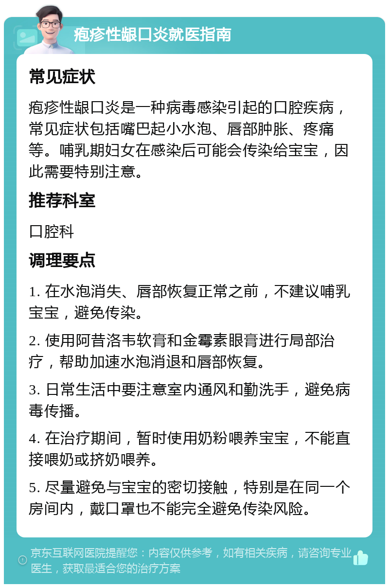 疱疹性龈口炎就医指南 常见症状 疱疹性龈口炎是一种病毒感染引起的口腔疾病，常见症状包括嘴巴起小水泡、唇部肿胀、疼痛等。哺乳期妇女在感染后可能会传染给宝宝，因此需要特别注意。 推荐科室 口腔科 调理要点 1. 在水泡消失、唇部恢复正常之前，不建议哺乳宝宝，避免传染。 2. 使用阿昔洛韦软膏和金霉素眼膏进行局部治疗，帮助加速水泡消退和唇部恢复。 3. 日常生活中要注意室内通风和勤洗手，避免病毒传播。 4. 在治疗期间，暂时使用奶粉喂养宝宝，不能直接喂奶或挤奶喂养。 5. 尽量避免与宝宝的密切接触，特别是在同一个房间内，戴口罩也不能完全避免传染风险。