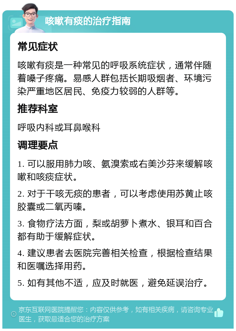 咳嗽有痰的治疗指南 常见症状 咳嗽有痰是一种常见的呼吸系统症状，通常伴随着嗓子疼痛。易感人群包括长期吸烟者、环境污染严重地区居民、免疫力较弱的人群等。 推荐科室 呼吸内科或耳鼻喉科 调理要点 1. 可以服用肺力咳、氨溴索或右美沙芬来缓解咳嗽和咳痰症状。 2. 对于干咳无痰的患者，可以考虑使用苏黄止咳胶囊或二氧丙嗪。 3. 食物疗法方面，梨或胡萝卜煮水、银耳和百合都有助于缓解症状。 4. 建议患者去医院完善相关检查，根据检查结果和医嘱选择用药。 5. 如有其他不适，应及时就医，避免延误治疗。