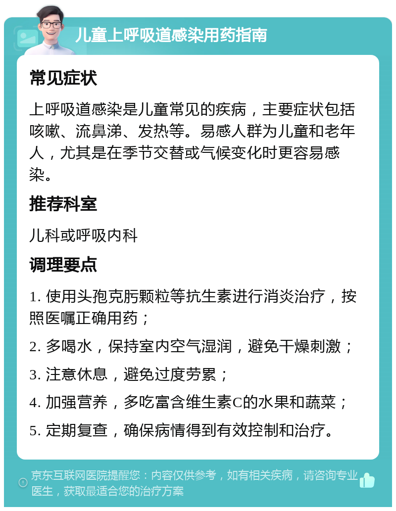 儿童上呼吸道感染用药指南 常见症状 上呼吸道感染是儿童常见的疾病，主要症状包括咳嗽、流鼻涕、发热等。易感人群为儿童和老年人，尤其是在季节交替或气候变化时更容易感染。 推荐科室 儿科或呼吸内科 调理要点 1. 使用头孢克肟颗粒等抗生素进行消炎治疗，按照医嘱正确用药； 2. 多喝水，保持室内空气湿润，避免干燥刺激； 3. 注意休息，避免过度劳累； 4. 加强营养，多吃富含维生素C的水果和蔬菜； 5. 定期复查，确保病情得到有效控制和治疗。