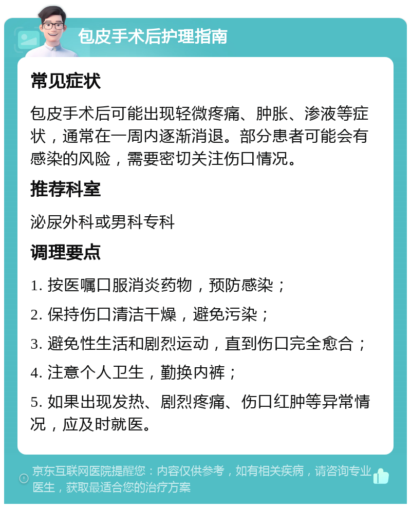 包皮手术后护理指南 常见症状 包皮手术后可能出现轻微疼痛、肿胀、渗液等症状，通常在一周内逐渐消退。部分患者可能会有感染的风险，需要密切关注伤口情况。 推荐科室 泌尿外科或男科专科 调理要点 1. 按医嘱口服消炎药物，预防感染； 2. 保持伤口清洁干燥，避免污染； 3. 避免性生活和剧烈运动，直到伤口完全愈合； 4. 注意个人卫生，勤换内裤； 5. 如果出现发热、剧烈疼痛、伤口红肿等异常情况，应及时就医。