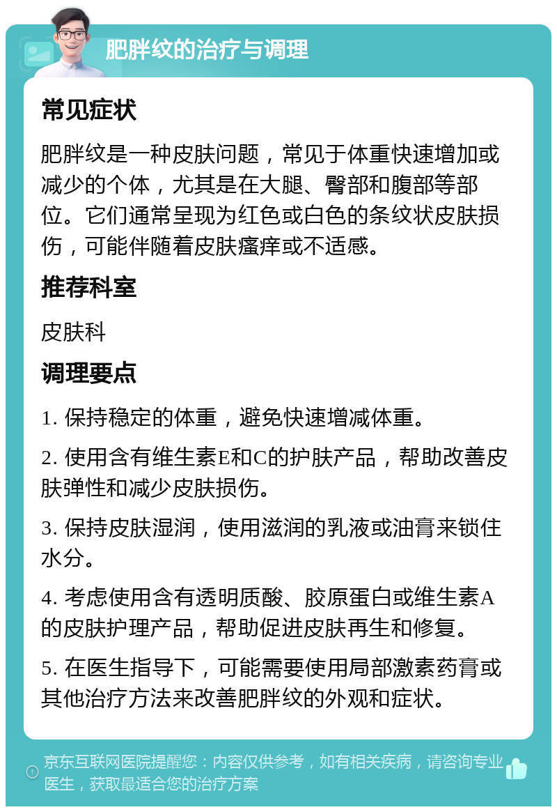 肥胖纹的治疗与调理 常见症状 肥胖纹是一种皮肤问题，常见于体重快速增加或减少的个体，尤其是在大腿、臀部和腹部等部位。它们通常呈现为红色或白色的条纹状皮肤损伤，可能伴随着皮肤瘙痒或不适感。 推荐科室 皮肤科 调理要点 1. 保持稳定的体重，避免快速增减体重。 2. 使用含有维生素E和C的护肤产品，帮助改善皮肤弹性和减少皮肤损伤。 3. 保持皮肤湿润，使用滋润的乳液或油膏来锁住水分。 4. 考虑使用含有透明质酸、胶原蛋白或维生素A的皮肤护理产品，帮助促进皮肤再生和修复。 5. 在医生指导下，可能需要使用局部激素药膏或其他治疗方法来改善肥胖纹的外观和症状。