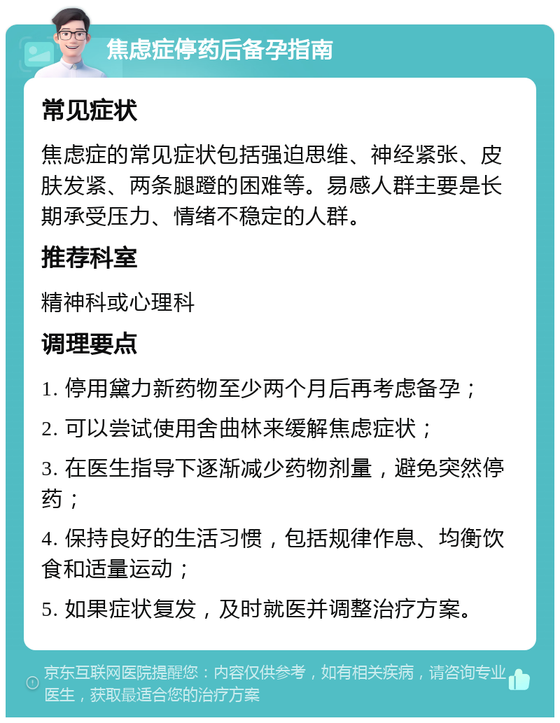 焦虑症停药后备孕指南 常见症状 焦虑症的常见症状包括强迫思维、神经紧张、皮肤发紧、两条腿蹬的困难等。易感人群主要是长期承受压力、情绪不稳定的人群。 推荐科室 精神科或心理科 调理要点 1. 停用黛力新药物至少两个月后再考虑备孕； 2. 可以尝试使用舍曲林来缓解焦虑症状； 3. 在医生指导下逐渐减少药物剂量，避免突然停药； 4. 保持良好的生活习惯，包括规律作息、均衡饮食和适量运动； 5. 如果症状复发，及时就医并调整治疗方案。