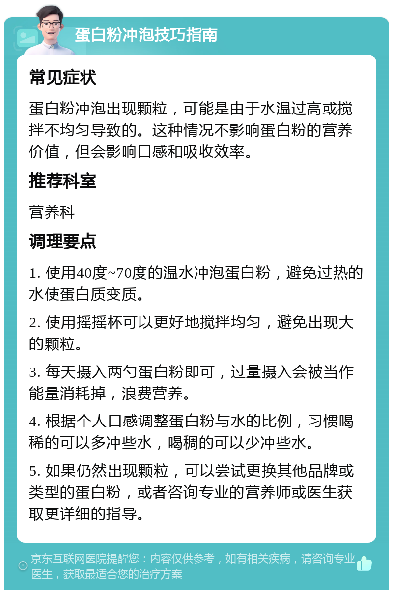 蛋白粉冲泡技巧指南 常见症状 蛋白粉冲泡出现颗粒，可能是由于水温过高或搅拌不均匀导致的。这种情况不影响蛋白粉的营养价值，但会影响口感和吸收效率。 推荐科室 营养科 调理要点 1. 使用40度~70度的温水冲泡蛋白粉，避免过热的水使蛋白质变质。 2. 使用摇摇杯可以更好地搅拌均匀，避免出现大的颗粒。 3. 每天摄入两勺蛋白粉即可，过量摄入会被当作能量消耗掉，浪费营养。 4. 根据个人口感调整蛋白粉与水的比例，习惯喝稀的可以多冲些水，喝稠的可以少冲些水。 5. 如果仍然出现颗粒，可以尝试更换其他品牌或类型的蛋白粉，或者咨询专业的营养师或医生获取更详细的指导。