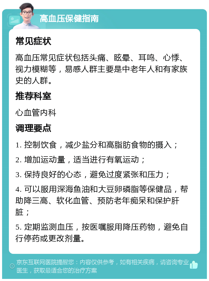 高血压保健指南 常见症状 高血压常见症状包括头痛、眩晕、耳鸣、心悸、视力模糊等，易感人群主要是中老年人和有家族史的人群。 推荐科室 心血管内科 调理要点 1. 控制饮食，减少盐分和高脂肪食物的摄入； 2. 增加运动量，适当进行有氧运动； 3. 保持良好的心态，避免过度紧张和压力； 4. 可以服用深海鱼油和大豆卵磷脂等保健品，帮助降三高、软化血管、预防老年痴呆和保护肝脏； 5. 定期监测血压，按医嘱服用降压药物，避免自行停药或更改剂量。