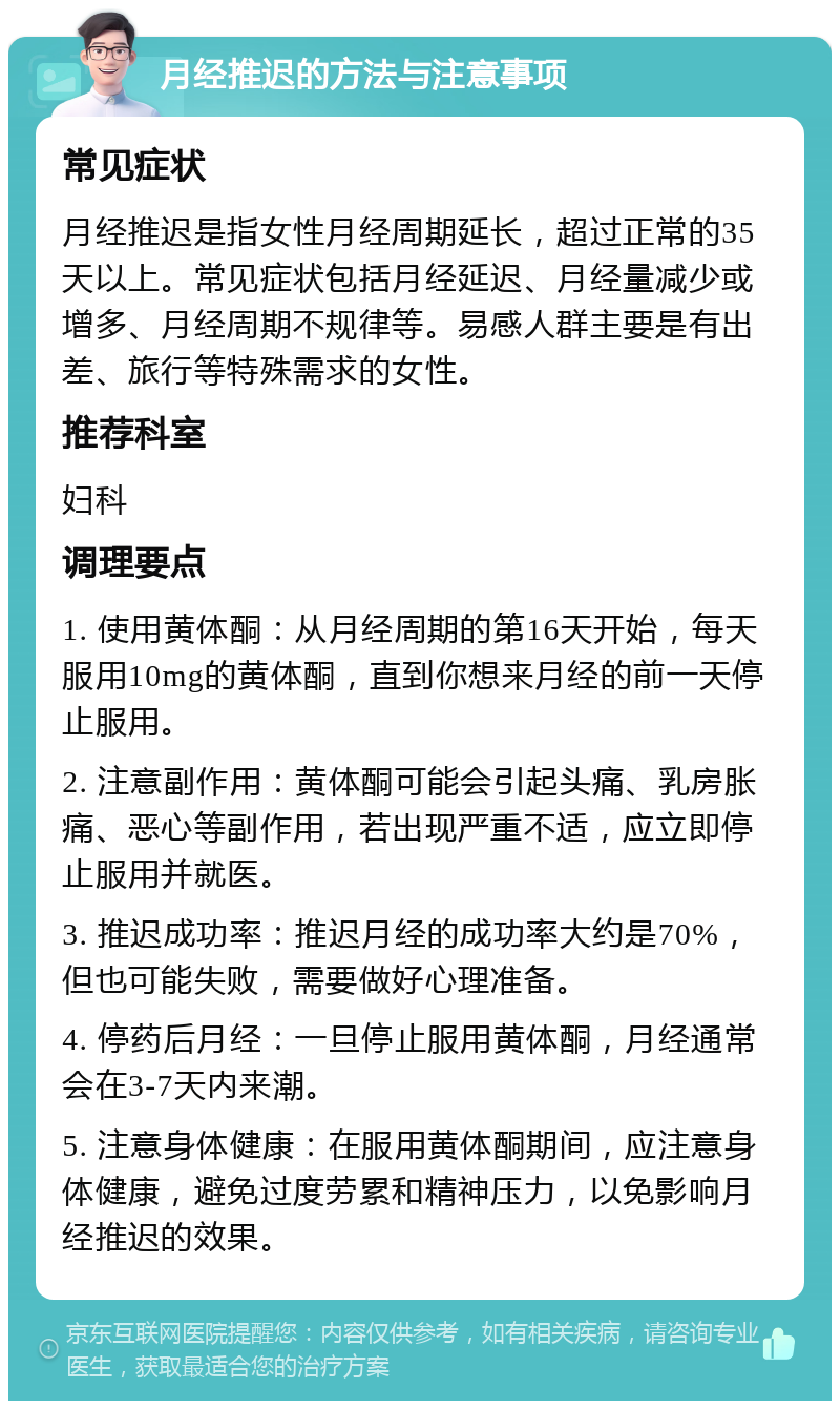 月经推迟的方法与注意事项 常见症状 月经推迟是指女性月经周期延长，超过正常的35天以上。常见症状包括月经延迟、月经量减少或增多、月经周期不规律等。易感人群主要是有出差、旅行等特殊需求的女性。 推荐科室 妇科 调理要点 1. 使用黄体酮：从月经周期的第16天开始，每天服用10mg的黄体酮，直到你想来月经的前一天停止服用。 2. 注意副作用：黄体酮可能会引起头痛、乳房胀痛、恶心等副作用，若出现严重不适，应立即停止服用并就医。 3. 推迟成功率：推迟月经的成功率大约是70%，但也可能失败，需要做好心理准备。 4. 停药后月经：一旦停止服用黄体酮，月经通常会在3-7天内来潮。 5. 注意身体健康：在服用黄体酮期间，应注意身体健康，避免过度劳累和精神压力，以免影响月经推迟的效果。