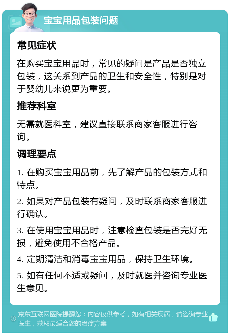 宝宝用品包装问题 常见症状 在购买宝宝用品时，常见的疑问是产品是否独立包装，这关系到产品的卫生和安全性，特别是对于婴幼儿来说更为重要。 推荐科室 无需就医科室，建议直接联系商家客服进行咨询。 调理要点 1. 在购买宝宝用品前，先了解产品的包装方式和特点。 2. 如果对产品包装有疑问，及时联系商家客服进行确认。 3. 在使用宝宝用品时，注意检查包装是否完好无损，避免使用不合格产品。 4. 定期清洁和消毒宝宝用品，保持卫生环境。 5. 如有任何不适或疑问，及时就医并咨询专业医生意见。