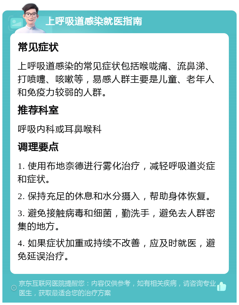 上呼吸道感染就医指南 常见症状 上呼吸道感染的常见症状包括喉咙痛、流鼻涕、打喷嚏、咳嗽等，易感人群主要是儿童、老年人和免疫力较弱的人群。 推荐科室 呼吸内科或耳鼻喉科 调理要点 1. 使用布地奈德进行雾化治疗，减轻呼吸道炎症和症状。 2. 保持充足的休息和水分摄入，帮助身体恢复。 3. 避免接触病毒和细菌，勤洗手，避免去人群密集的地方。 4. 如果症状加重或持续不改善，应及时就医，避免延误治疗。