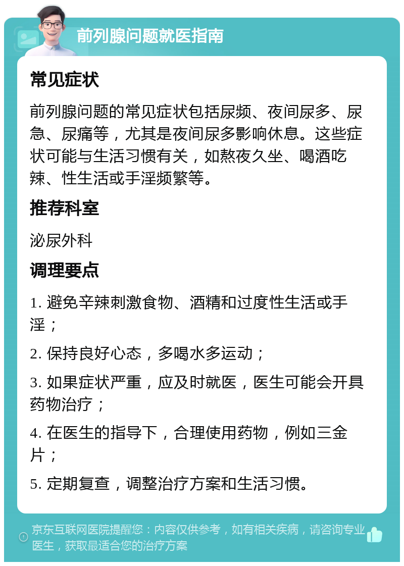 前列腺问题就医指南 常见症状 前列腺问题的常见症状包括尿频、夜间尿多、尿急、尿痛等，尤其是夜间尿多影响休息。这些症状可能与生活习惯有关，如熬夜久坐、喝酒吃辣、性生活或手淫频繁等。 推荐科室 泌尿外科 调理要点 1. 避免辛辣刺激食物、酒精和过度性生活或手淫； 2. 保持良好心态，多喝水多运动； 3. 如果症状严重，应及时就医，医生可能会开具药物治疗； 4. 在医生的指导下，合理使用药物，例如三金片； 5. 定期复查，调整治疗方案和生活习惯。