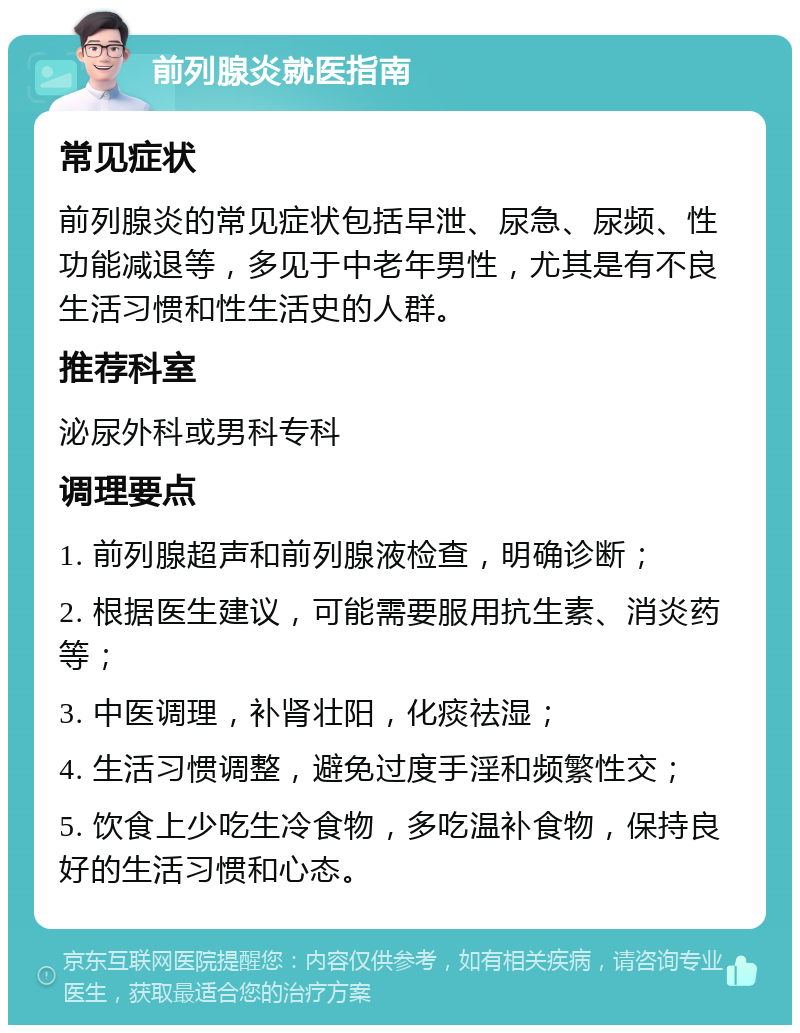 前列腺炎就医指南 常见症状 前列腺炎的常见症状包括早泄、尿急、尿频、性功能减退等，多见于中老年男性，尤其是有不良生活习惯和性生活史的人群。 推荐科室 泌尿外科或男科专科 调理要点 1. 前列腺超声和前列腺液检查，明确诊断； 2. 根据医生建议，可能需要服用抗生素、消炎药等； 3. 中医调理，补肾壮阳，化痰祛湿； 4. 生活习惯调整，避免过度手淫和频繁性交； 5. 饮食上少吃生冷食物，多吃温补食物，保持良好的生活习惯和心态。