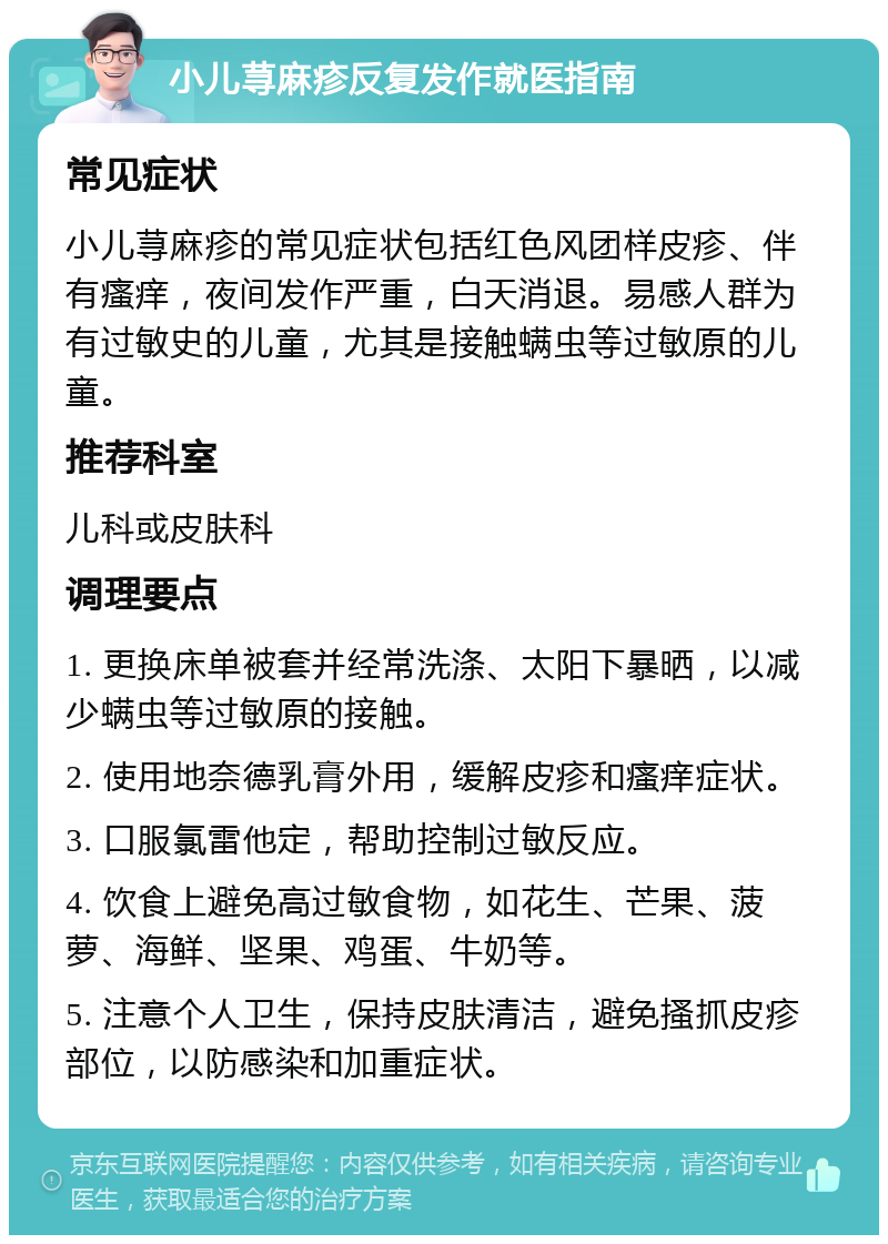 小儿荨麻疹反复发作就医指南 常见症状 小儿荨麻疹的常见症状包括红色风团样皮疹、伴有瘙痒，夜间发作严重，白天消退。易感人群为有过敏史的儿童，尤其是接触螨虫等过敏原的儿童。 推荐科室 儿科或皮肤科 调理要点 1. 更换床单被套并经常洗涤、太阳下暴晒，以减少螨虫等过敏原的接触。 2. 使用地奈德乳膏外用，缓解皮疹和瘙痒症状。 3. 口服氯雷他定，帮助控制过敏反应。 4. 饮食上避免高过敏食物，如花生、芒果、菠萝、海鲜、坚果、鸡蛋、牛奶等。 5. 注意个人卫生，保持皮肤清洁，避免搔抓皮疹部位，以防感染和加重症状。