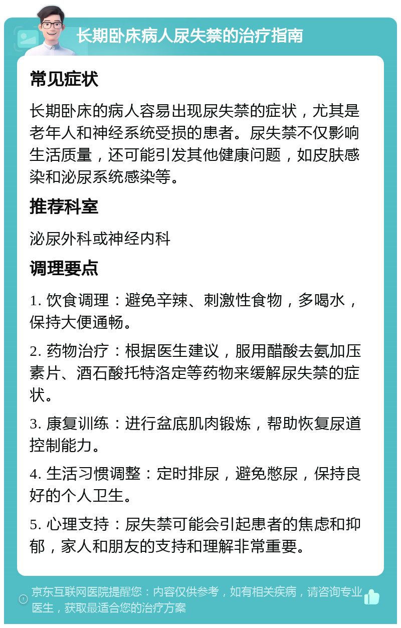 长期卧床病人尿失禁的治疗指南 常见症状 长期卧床的病人容易出现尿失禁的症状，尤其是老年人和神经系统受损的患者。尿失禁不仅影响生活质量，还可能引发其他健康问题，如皮肤感染和泌尿系统感染等。 推荐科室 泌尿外科或神经内科 调理要点 1. 饮食调理：避免辛辣、刺激性食物，多喝水，保持大便通畅。 2. 药物治疗：根据医生建议，服用醋酸去氨加压素片、酒石酸托特洛定等药物来缓解尿失禁的症状。 3. 康复训练：进行盆底肌肉锻炼，帮助恢复尿道控制能力。 4. 生活习惯调整：定时排尿，避免憋尿，保持良好的个人卫生。 5. 心理支持：尿失禁可能会引起患者的焦虑和抑郁，家人和朋友的支持和理解非常重要。