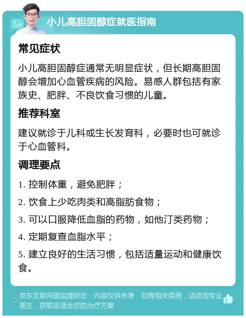 小儿高胆固醇症就医指南 常见症状 小儿高胆固醇症通常无明显症状，但长期高胆固醇会增加心血管疾病的风险。易感人群包括有家族史、肥胖、不良饮食习惯的儿童。 推荐科室 建议就诊于儿科或生长发育科，必要时也可就诊于心血管科。 调理要点 1. 控制体重，避免肥胖； 2. 饮食上少吃肉类和高脂肪食物； 3. 可以口服降低血脂的药物，如他汀类药物； 4. 定期复查血脂水平； 5. 建立良好的生活习惯，包括适量运动和健康饮食。