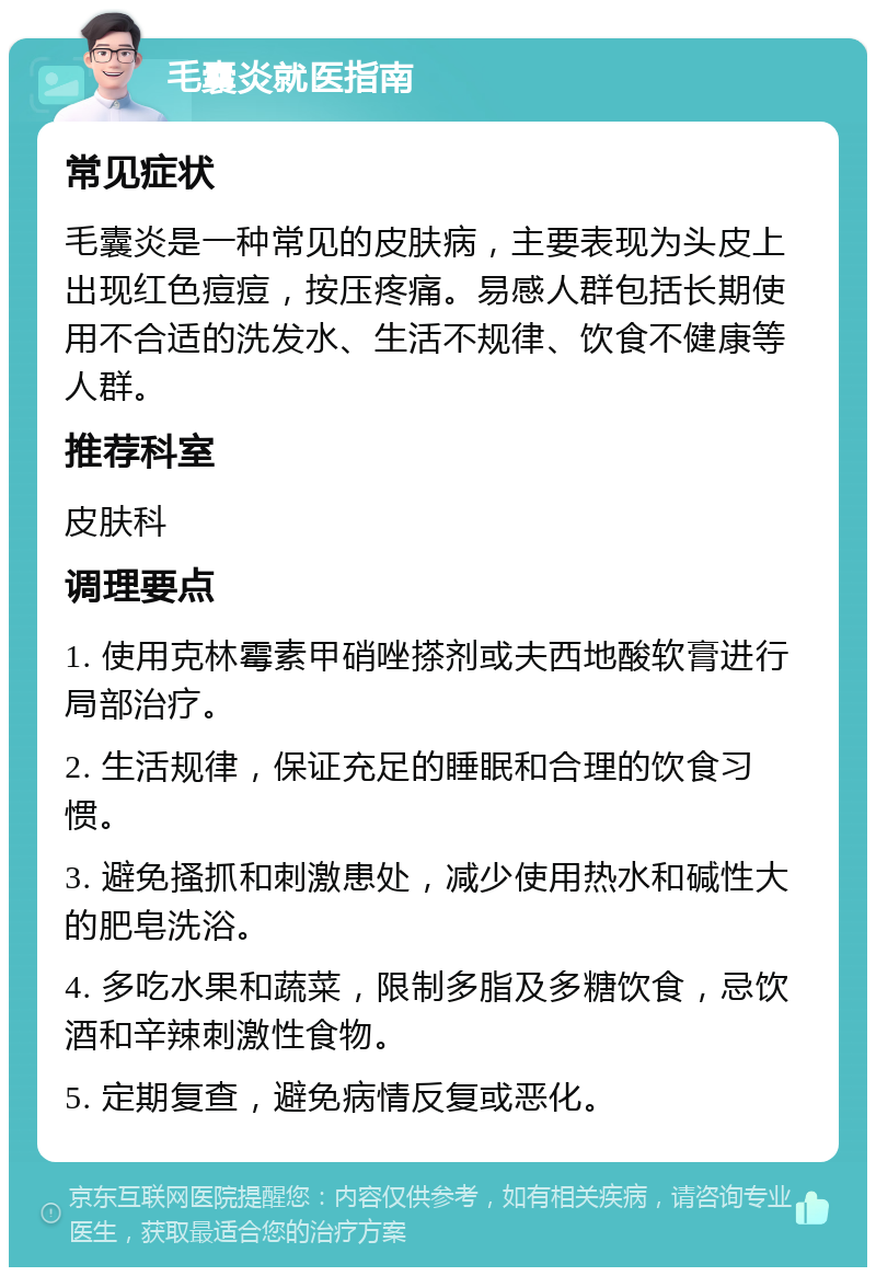 毛囊炎就医指南 常见症状 毛囊炎是一种常见的皮肤病，主要表现为头皮上出现红色痘痘，按压疼痛。易感人群包括长期使用不合适的洗发水、生活不规律、饮食不健康等人群。 推荐科室 皮肤科 调理要点 1. 使用克林霉素甲硝唑搽剂或夫西地酸软膏进行局部治疗。 2. 生活规律，保证充足的睡眠和合理的饮食习惯。 3. 避免搔抓和刺激患处，减少使用热水和碱性大的肥皂洗浴。 4. 多吃水果和蔬菜，限制多脂及多糖饮食，忌饮酒和辛辣刺激性食物。 5. 定期复查，避免病情反复或恶化。