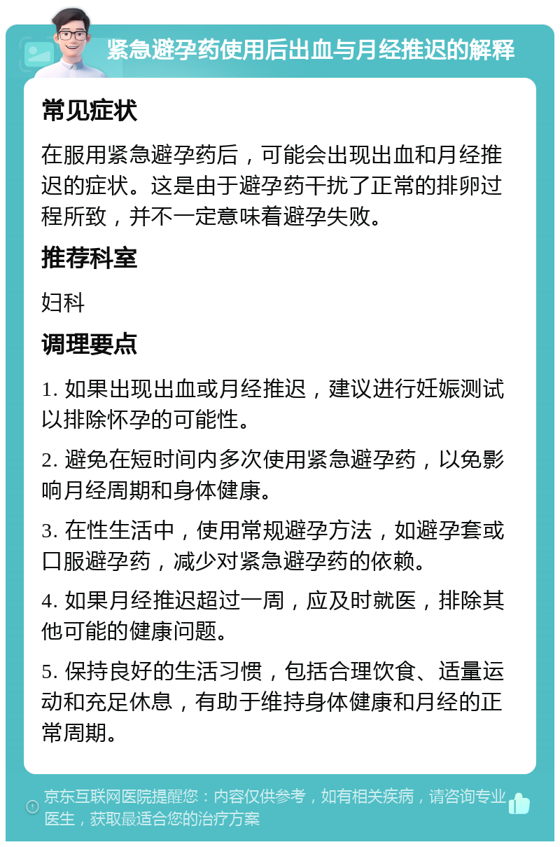 紧急避孕药使用后出血与月经推迟的解释 常见症状 在服用紧急避孕药后，可能会出现出血和月经推迟的症状。这是由于避孕药干扰了正常的排卵过程所致，并不一定意味着避孕失败。 推荐科室 妇科 调理要点 1. 如果出现出血或月经推迟，建议进行妊娠测试以排除怀孕的可能性。 2. 避免在短时间内多次使用紧急避孕药，以免影响月经周期和身体健康。 3. 在性生活中，使用常规避孕方法，如避孕套或口服避孕药，减少对紧急避孕药的依赖。 4. 如果月经推迟超过一周，应及时就医，排除其他可能的健康问题。 5. 保持良好的生活习惯，包括合理饮食、适量运动和充足休息，有助于维持身体健康和月经的正常周期。