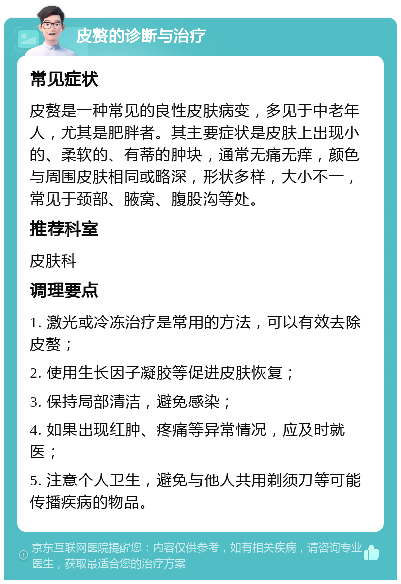 皮赘的诊断与治疗 常见症状 皮赘是一种常见的良性皮肤病变，多见于中老年人，尤其是肥胖者。其主要症状是皮肤上出现小的、柔软的、有蒂的肿块，通常无痛无痒，颜色与周围皮肤相同或略深，形状多样，大小不一，常见于颈部、腋窝、腹股沟等处。 推荐科室 皮肤科 调理要点 1. 激光或冷冻治疗是常用的方法，可以有效去除皮赘； 2. 使用生长因子凝胶等促进皮肤恢复； 3. 保持局部清洁，避免感染； 4. 如果出现红肿、疼痛等异常情况，应及时就医； 5. 注意个人卫生，避免与他人共用剃须刀等可能传播疾病的物品。