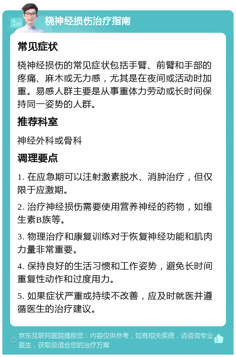 桡神经损伤治疗指南 常见症状 桡神经损伤的常见症状包括手臂、前臂和手部的疼痛、麻木或无力感，尤其是在夜间或活动时加重。易感人群主要是从事重体力劳动或长时间保持同一姿势的人群。 推荐科室 神经外科或骨科 调理要点 1. 在应急期可以注射激素脱水、消肿治疗，但仅限于应激期。 2. 治疗神经损伤需要使用营养神经的药物，如维生素B族等。 3. 物理治疗和康复训练对于恢复神经功能和肌肉力量非常重要。 4. 保持良好的生活习惯和工作姿势，避免长时间重复性动作和过度用力。 5. 如果症状严重或持续不改善，应及时就医并遵循医生的治疗建议。