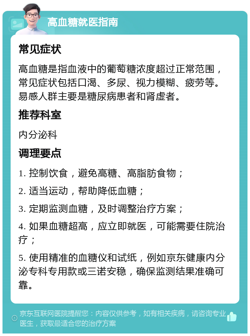 高血糖就医指南 常见症状 高血糖是指血液中的葡萄糖浓度超过正常范围，常见症状包括口渴、多尿、视力模糊、疲劳等。易感人群主要是糖尿病患者和肾虚者。 推荐科室 内分泌科 调理要点 1. 控制饮食，避免高糖、高脂肪食物； 2. 适当运动，帮助降低血糖； 3. 定期监测血糖，及时调整治疗方案； 4. 如果血糖超高，应立即就医，可能需要住院治疗； 5. 使用精准的血糖仪和试纸，例如京东健康内分泌专科专用款或三诺安稳，确保监测结果准确可靠。