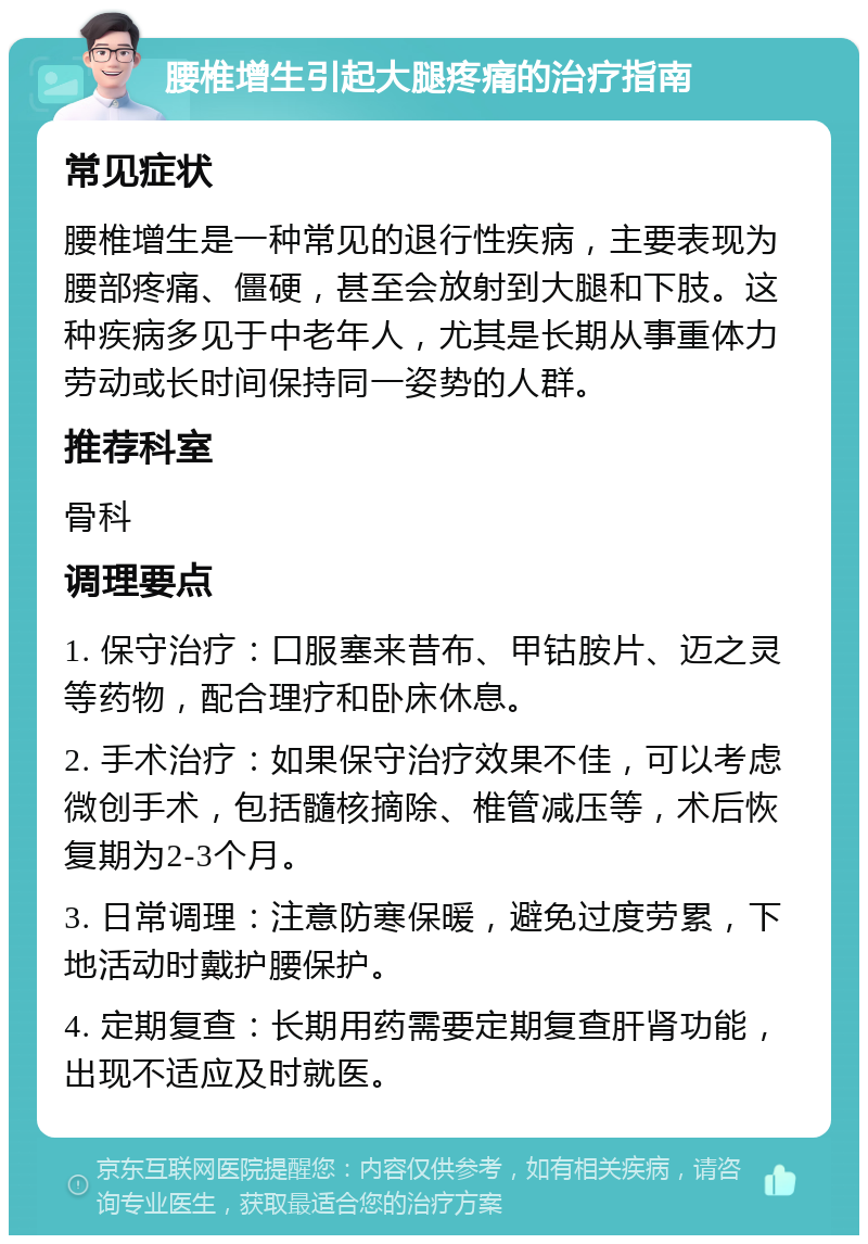 腰椎增生引起大腿疼痛的治疗指南 常见症状 腰椎增生是一种常见的退行性疾病，主要表现为腰部疼痛、僵硬，甚至会放射到大腿和下肢。这种疾病多见于中老年人，尤其是长期从事重体力劳动或长时间保持同一姿势的人群。 推荐科室 骨科 调理要点 1. 保守治疗：口服塞来昔布、甲钴胺片、迈之灵等药物，配合理疗和卧床休息。 2. 手术治疗：如果保守治疗效果不佳，可以考虑微创手术，包括髓核摘除、椎管减压等，术后恢复期为2-3个月。 3. 日常调理：注意防寒保暖，避免过度劳累，下地活动时戴护腰保护。 4. 定期复查：长期用药需要定期复查肝肾功能，出现不适应及时就医。