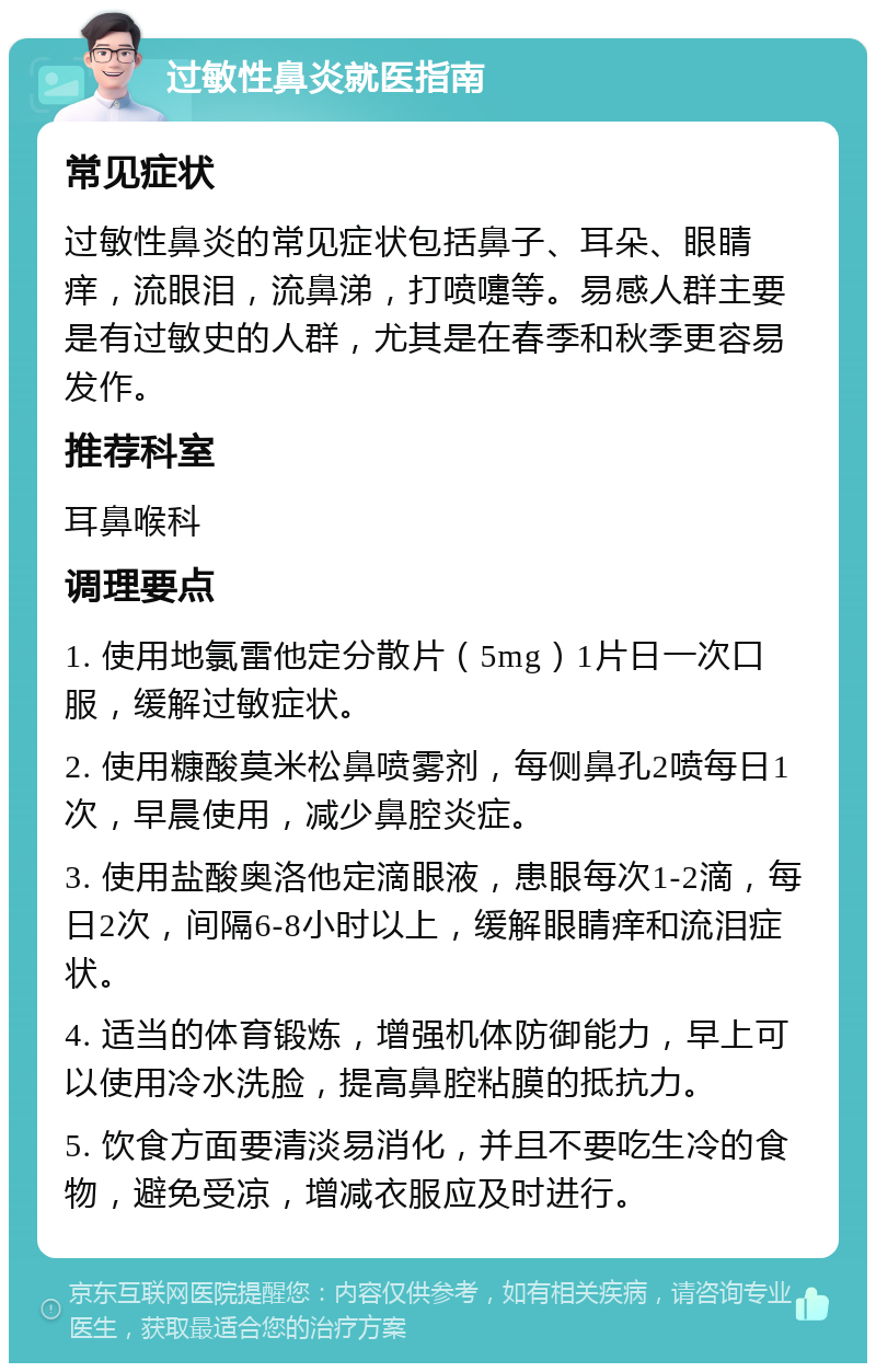 过敏性鼻炎就医指南 常见症状 过敏性鼻炎的常见症状包括鼻子、耳朵、眼睛痒，流眼泪，流鼻涕，打喷嚏等。易感人群主要是有过敏史的人群，尤其是在春季和秋季更容易发作。 推荐科室 耳鼻喉科 调理要点 1. 使用地氯雷他定分散片（5mg）1片日一次口服，缓解过敏症状。 2. 使用糠酸莫米松鼻喷雾剂，每侧鼻孔2喷每日1次，早晨使用，减少鼻腔炎症。 3. 使用盐酸奥洛他定滴眼液，患眼每次1-2滴，每日2次，间隔6-8小时以上，缓解眼睛痒和流泪症状。 4. 适当的体育锻炼，增强机体防御能力，早上可以使用冷水洗脸，提高鼻腔粘膜的抵抗力。 5. 饮食方面要清淡易消化，并且不要吃生冷的食物，避免受凉，增减衣服应及时进行。