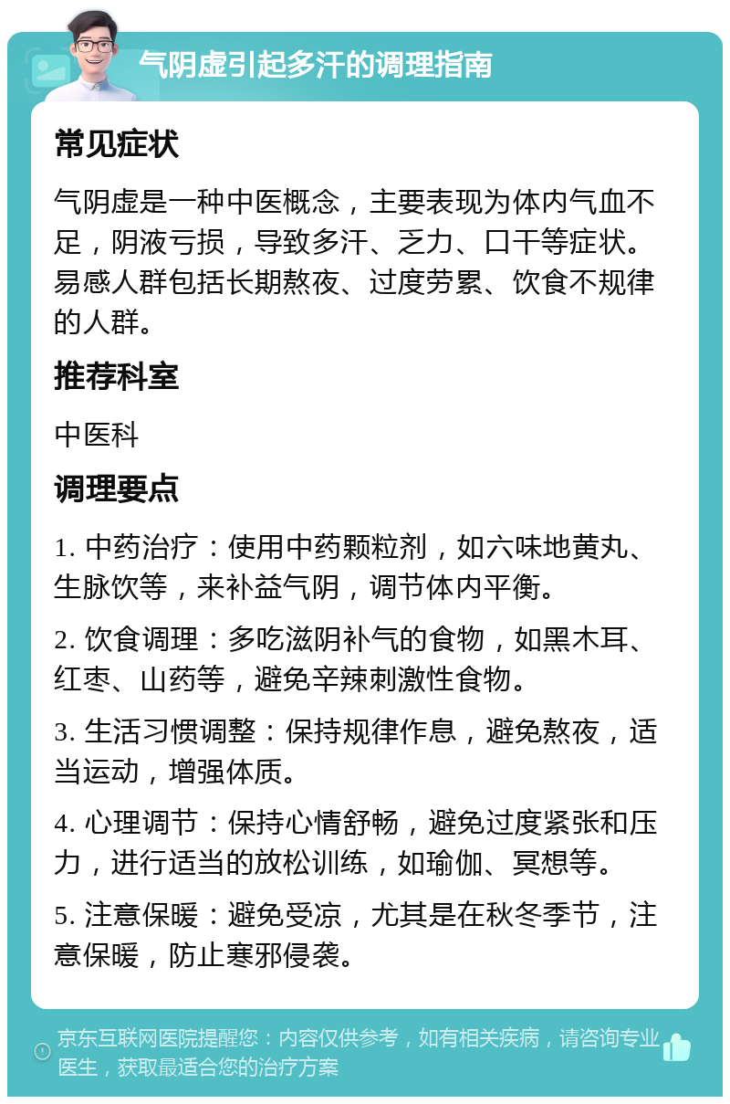 气阴虚引起多汗的调理指南 常见症状 气阴虚是一种中医概念，主要表现为体内气血不足，阴液亏损，导致多汗、乏力、口干等症状。易感人群包括长期熬夜、过度劳累、饮食不规律的人群。 推荐科室 中医科 调理要点 1. 中药治疗：使用中药颗粒剂，如六味地黄丸、生脉饮等，来补益气阴，调节体内平衡。 2. 饮食调理：多吃滋阴补气的食物，如黑木耳、红枣、山药等，避免辛辣刺激性食物。 3. 生活习惯调整：保持规律作息，避免熬夜，适当运动，增强体质。 4. 心理调节：保持心情舒畅，避免过度紧张和压力，进行适当的放松训练，如瑜伽、冥想等。 5. 注意保暖：避免受凉，尤其是在秋冬季节，注意保暖，防止寒邪侵袭。