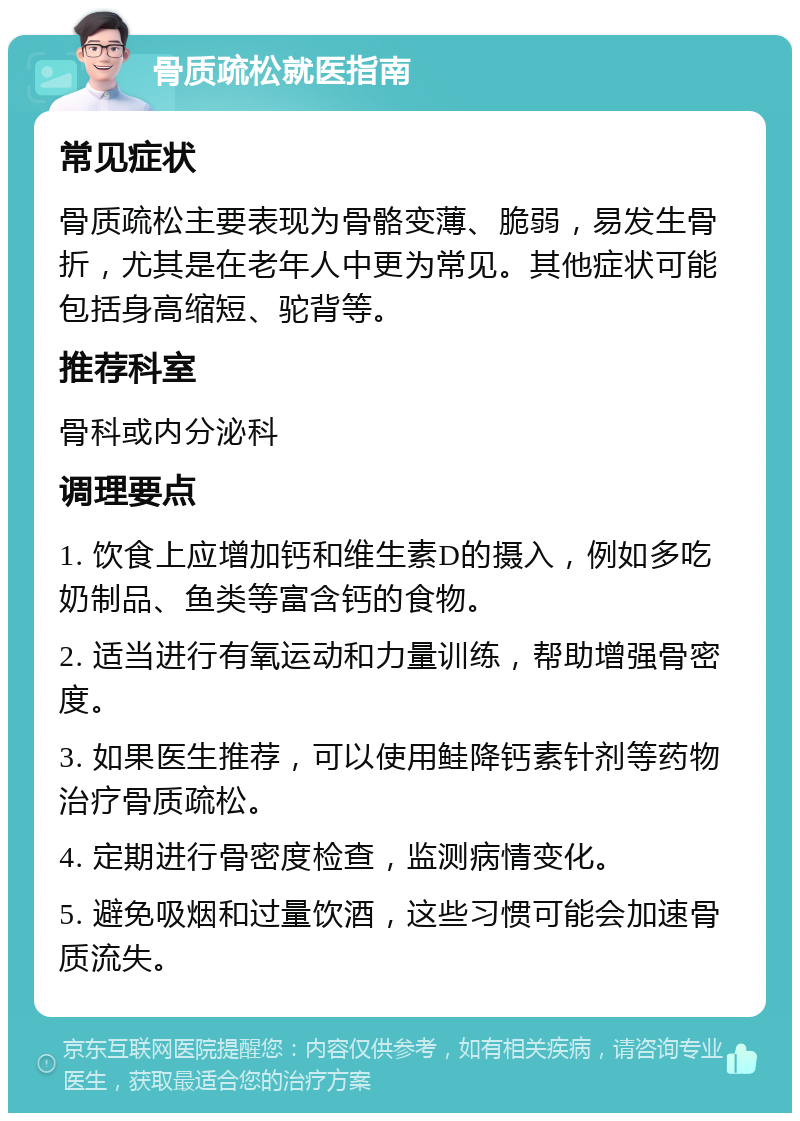 骨质疏松就医指南 常见症状 骨质疏松主要表现为骨骼变薄、脆弱，易发生骨折，尤其是在老年人中更为常见。其他症状可能包括身高缩短、驼背等。 推荐科室 骨科或内分泌科 调理要点 1. 饮食上应增加钙和维生素D的摄入，例如多吃奶制品、鱼类等富含钙的食物。 2. 适当进行有氧运动和力量训练，帮助增强骨密度。 3. 如果医生推荐，可以使用鲑降钙素针剂等药物治疗骨质疏松。 4. 定期进行骨密度检查，监测病情变化。 5. 避免吸烟和过量饮酒，这些习惯可能会加速骨质流失。