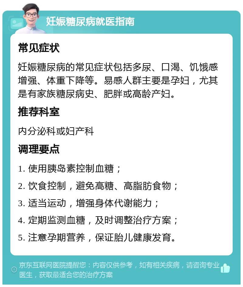 妊娠糖尿病就医指南 常见症状 妊娠糖尿病的常见症状包括多尿、口渴、饥饿感增强、体重下降等。易感人群主要是孕妇，尤其是有家族糖尿病史、肥胖或高龄产妇。 推荐科室 内分泌科或妇产科 调理要点 1. 使用胰岛素控制血糖； 2. 饮食控制，避免高糖、高脂肪食物； 3. 适当运动，增强身体代谢能力； 4. 定期监测血糖，及时调整治疗方案； 5. 注意孕期营养，保证胎儿健康发育。