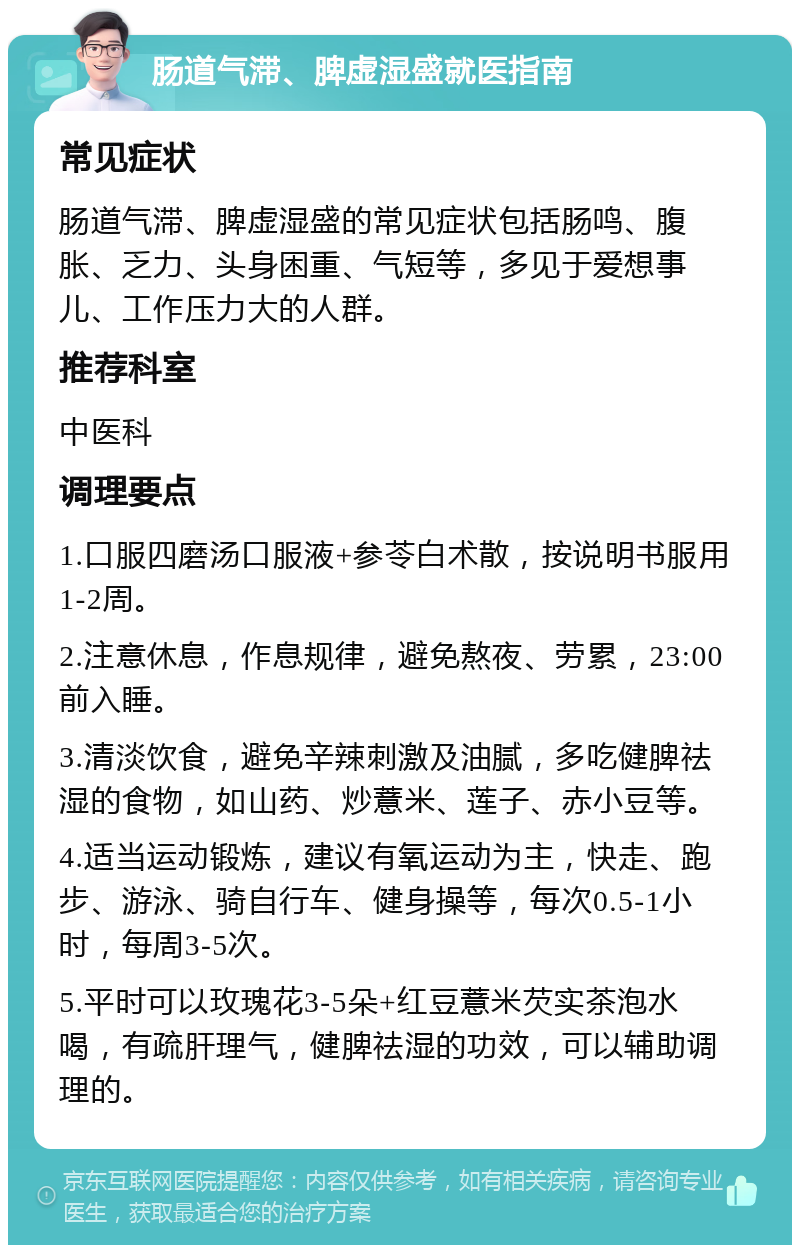 肠道气滞、脾虚湿盛就医指南 常见症状 肠道气滞、脾虚湿盛的常见症状包括肠鸣、腹胀、乏力、头身困重、气短等，多见于爱想事儿、工作压力大的人群。 推荐科室 中医科 调理要点 1.口服四磨汤口服液+参苓白术散，按说明书服用1-2周。 2.注意休息，作息规律，避免熬夜、劳累，23:00前入睡。 3.清淡饮食，避免辛辣刺激及油腻，多吃健脾祛湿的食物，如山药、炒薏米、莲子、赤小豆等。 4.适当运动锻炼，建议有氧运动为主，快走、跑步、游泳、骑自行车、健身操等，每次0.5-1小时，每周3-5次。 5.平时可以玫瑰花3-5朵+红豆薏米芡实茶泡水喝，有疏肝理气，健脾祛湿的功效，可以辅助调理的。