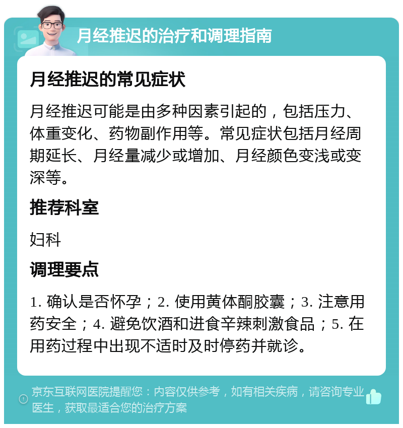 月经推迟的治疗和调理指南 月经推迟的常见症状 月经推迟可能是由多种因素引起的，包括压力、体重变化、药物副作用等。常见症状包括月经周期延长、月经量减少或增加、月经颜色变浅或变深等。 推荐科室 妇科 调理要点 1. 确认是否怀孕；2. 使用黄体酮胶囊；3. 注意用药安全；4. 避免饮酒和进食辛辣刺激食品；5. 在用药过程中出现不适时及时停药并就诊。