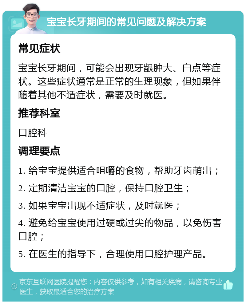 宝宝长牙期间的常见问题及解决方案 常见症状 宝宝长牙期间，可能会出现牙龈肿大、白点等症状。这些症状通常是正常的生理现象，但如果伴随着其他不适症状，需要及时就医。 推荐科室 口腔科 调理要点 1. 给宝宝提供适合咀嚼的食物，帮助牙齿萌出； 2. 定期清洁宝宝的口腔，保持口腔卫生； 3. 如果宝宝出现不适症状，及时就医； 4. 避免给宝宝使用过硬或过尖的物品，以免伤害口腔； 5. 在医生的指导下，合理使用口腔护理产品。