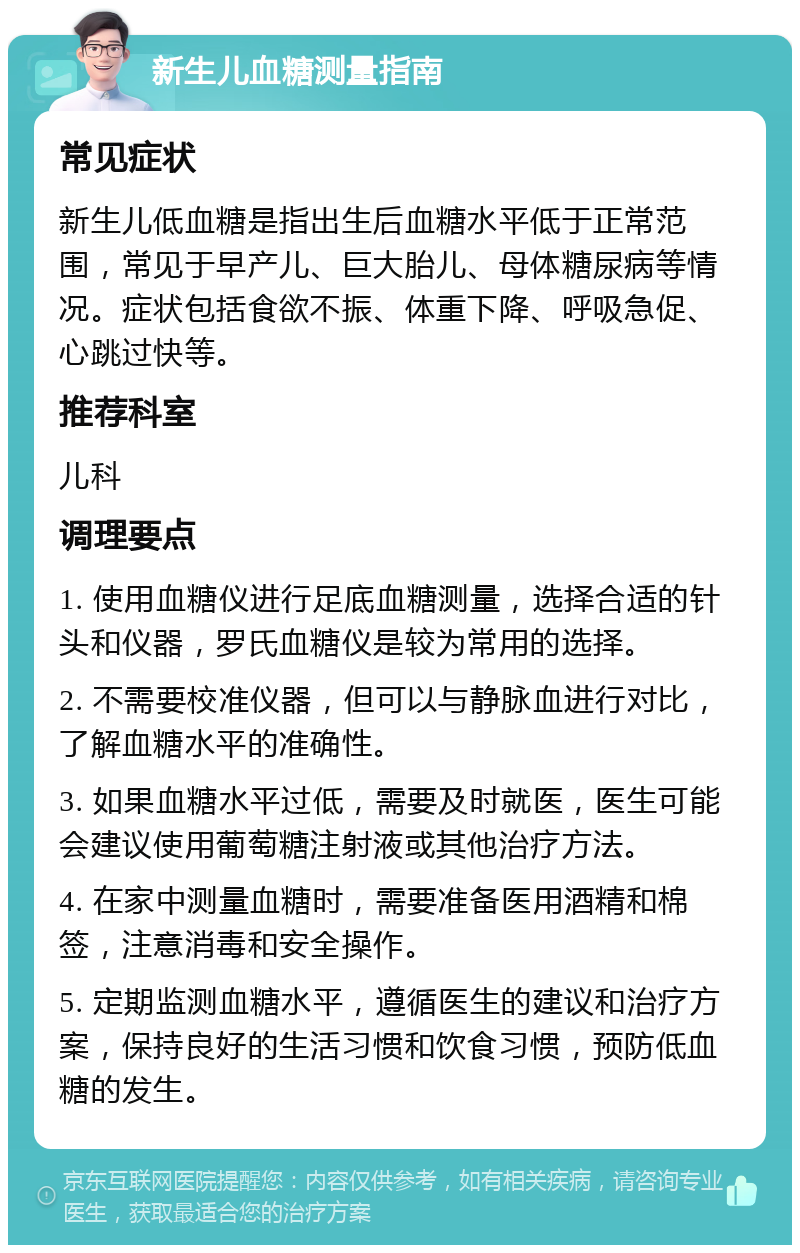 新生儿血糖测量指南 常见症状 新生儿低血糖是指出生后血糖水平低于正常范围，常见于早产儿、巨大胎儿、母体糖尿病等情况。症状包括食欲不振、体重下降、呼吸急促、心跳过快等。 推荐科室 儿科 调理要点 1. 使用血糖仪进行足底血糖测量，选择合适的针头和仪器，罗氏血糖仪是较为常用的选择。 2. 不需要校准仪器，但可以与静脉血进行对比，了解血糖水平的准确性。 3. 如果血糖水平过低，需要及时就医，医生可能会建议使用葡萄糖注射液或其他治疗方法。 4. 在家中测量血糖时，需要准备医用酒精和棉签，注意消毒和安全操作。 5. 定期监测血糖水平，遵循医生的建议和治疗方案，保持良好的生活习惯和饮食习惯，预防低血糖的发生。