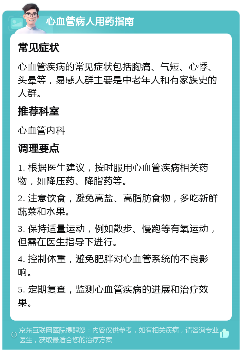 心血管病人用药指南 常见症状 心血管疾病的常见症状包括胸痛、气短、心悸、头晕等，易感人群主要是中老年人和有家族史的人群。 推荐科室 心血管内科 调理要点 1. 根据医生建议，按时服用心血管疾病相关药物，如降压药、降脂药等。 2. 注意饮食，避免高盐、高脂肪食物，多吃新鲜蔬菜和水果。 3. 保持适量运动，例如散步、慢跑等有氧运动，但需在医生指导下进行。 4. 控制体重，避免肥胖对心血管系统的不良影响。 5. 定期复查，监测心血管疾病的进展和治疗效果。