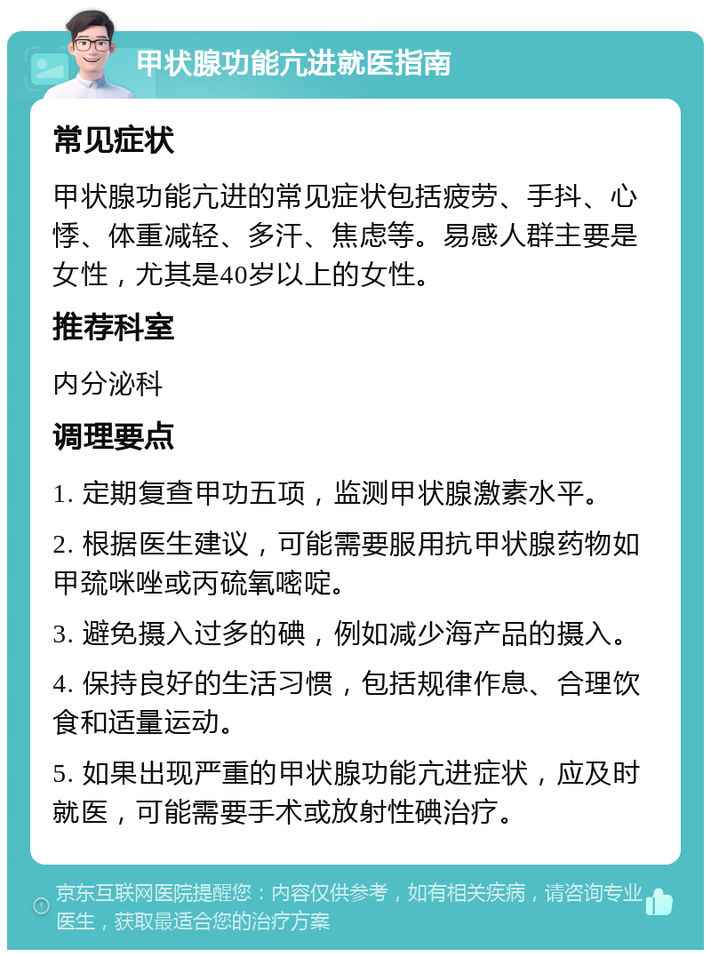 甲状腺功能亢进就医指南 常见症状 甲状腺功能亢进的常见症状包括疲劳、手抖、心悸、体重减轻、多汗、焦虑等。易感人群主要是女性，尤其是40岁以上的女性。 推荐科室 内分泌科 调理要点 1. 定期复查甲功五项，监测甲状腺激素水平。 2. 根据医生建议，可能需要服用抗甲状腺药物如甲巯咪唑或丙硫氧嘧啶。 3. 避免摄入过多的碘，例如减少海产品的摄入。 4. 保持良好的生活习惯，包括规律作息、合理饮食和适量运动。 5. 如果出现严重的甲状腺功能亢进症状，应及时就医，可能需要手术或放射性碘治疗。