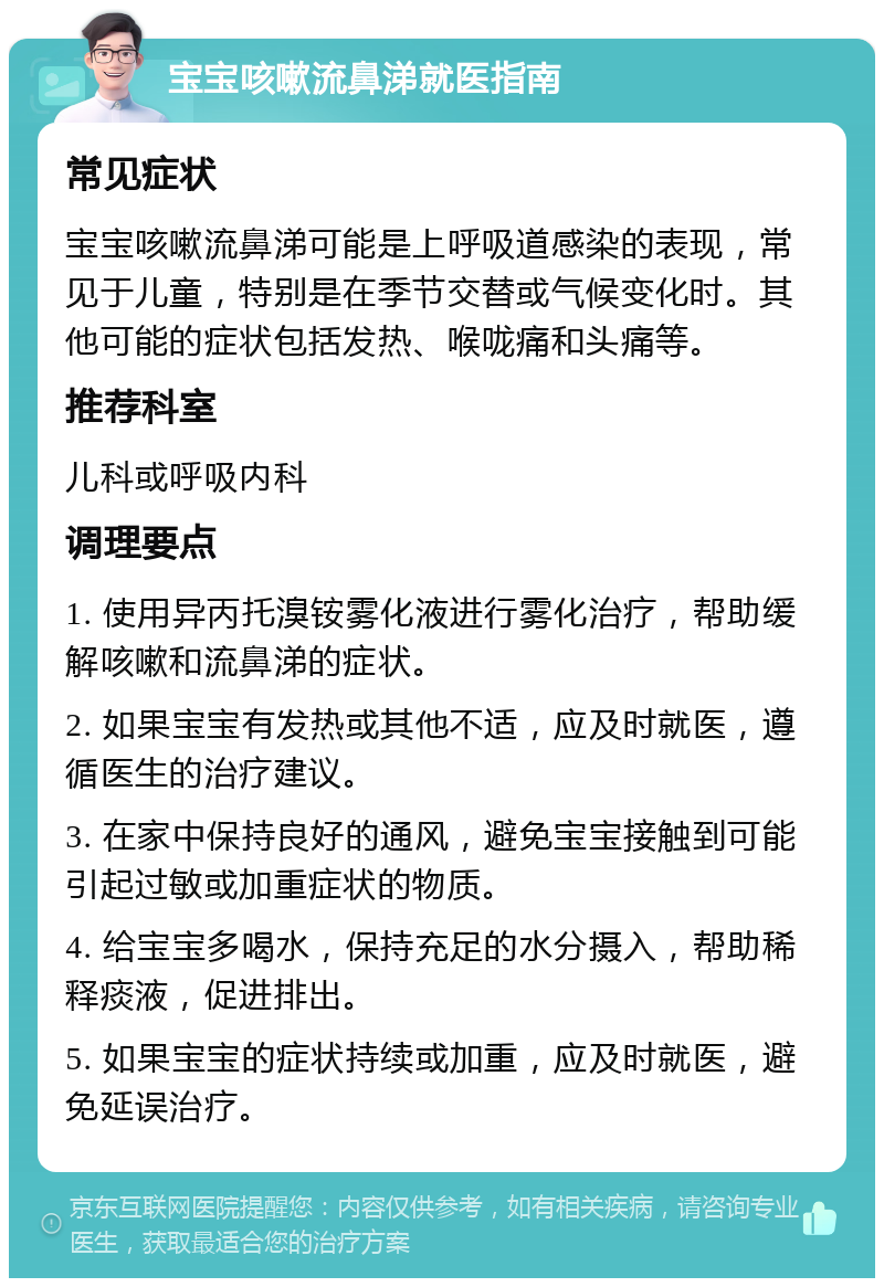 宝宝咳嗽流鼻涕就医指南 常见症状 宝宝咳嗽流鼻涕可能是上呼吸道感染的表现，常见于儿童，特别是在季节交替或气候变化时。其他可能的症状包括发热、喉咙痛和头痛等。 推荐科室 儿科或呼吸内科 调理要点 1. 使用异丙托溴铵雾化液进行雾化治疗，帮助缓解咳嗽和流鼻涕的症状。 2. 如果宝宝有发热或其他不适，应及时就医，遵循医生的治疗建议。 3. 在家中保持良好的通风，避免宝宝接触到可能引起过敏或加重症状的物质。 4. 给宝宝多喝水，保持充足的水分摄入，帮助稀释痰液，促进排出。 5. 如果宝宝的症状持续或加重，应及时就医，避免延误治疗。