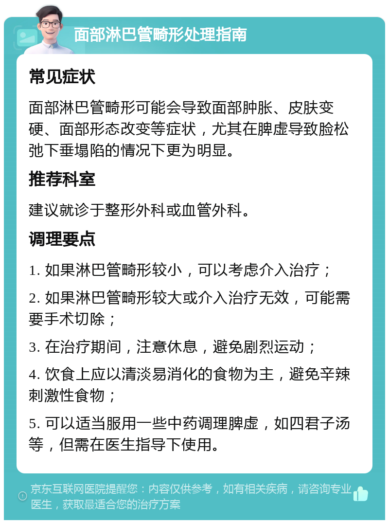 面部淋巴管畸形处理指南 常见症状 面部淋巴管畸形可能会导致面部肿胀、皮肤变硬、面部形态改变等症状，尤其在脾虚导致脸松弛下垂塌陷的情况下更为明显。 推荐科室 建议就诊于整形外科或血管外科。 调理要点 1. 如果淋巴管畸形较小，可以考虑介入治疗； 2. 如果淋巴管畸形较大或介入治疗无效，可能需要手术切除； 3. 在治疗期间，注意休息，避免剧烈运动； 4. 饮食上应以清淡易消化的食物为主，避免辛辣刺激性食物； 5. 可以适当服用一些中药调理脾虚，如四君子汤等，但需在医生指导下使用。