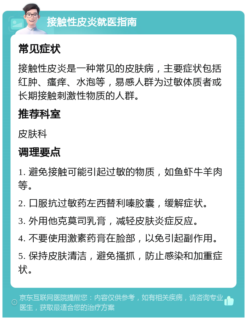 接触性皮炎就医指南 常见症状 接触性皮炎是一种常见的皮肤病，主要症状包括红肿、瘙痒、水泡等，易感人群为过敏体质者或长期接触刺激性物质的人群。 推荐科室 皮肤科 调理要点 1. 避免接触可能引起过敏的物质，如鱼虾牛羊肉等。 2. 口服抗过敏药左西替利嗪胶囊，缓解症状。 3. 外用他克莫司乳膏，减轻皮肤炎症反应。 4. 不要使用激素药膏在脸部，以免引起副作用。 5. 保持皮肤清洁，避免搔抓，防止感染和加重症状。