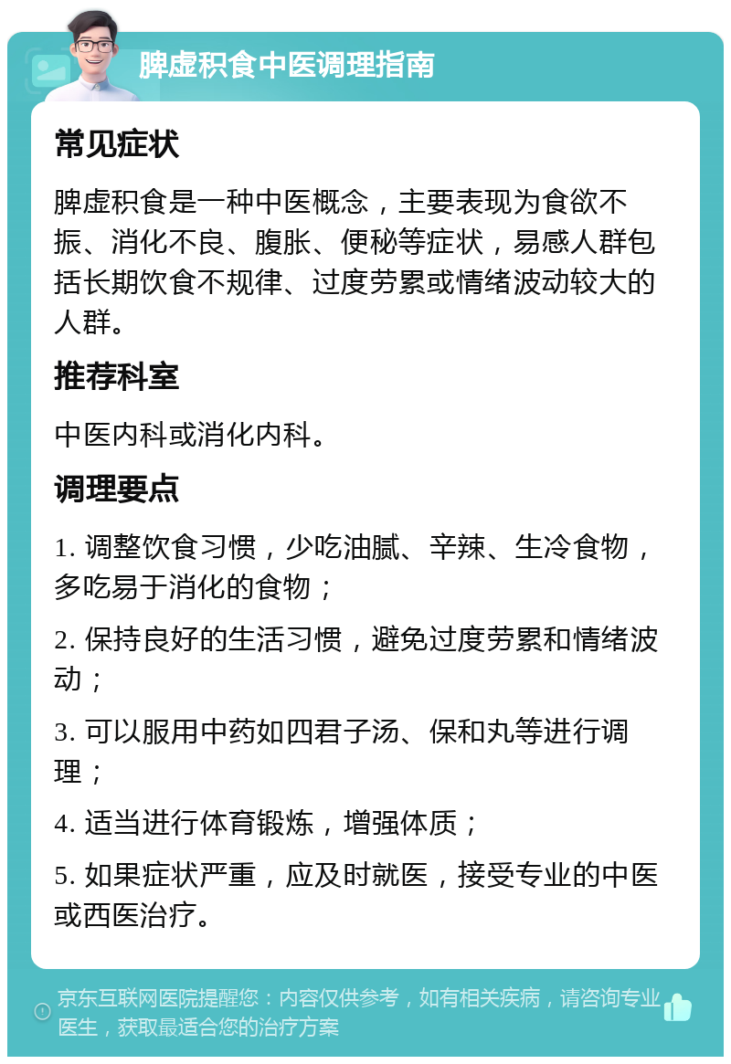 脾虚积食中医调理指南 常见症状 脾虚积食是一种中医概念，主要表现为食欲不振、消化不良、腹胀、便秘等症状，易感人群包括长期饮食不规律、过度劳累或情绪波动较大的人群。 推荐科室 中医内科或消化内科。 调理要点 1. 调整饮食习惯，少吃油腻、辛辣、生冷食物，多吃易于消化的食物； 2. 保持良好的生活习惯，避免过度劳累和情绪波动； 3. 可以服用中药如四君子汤、保和丸等进行调理； 4. 适当进行体育锻炼，增强体质； 5. 如果症状严重，应及时就医，接受专业的中医或西医治疗。