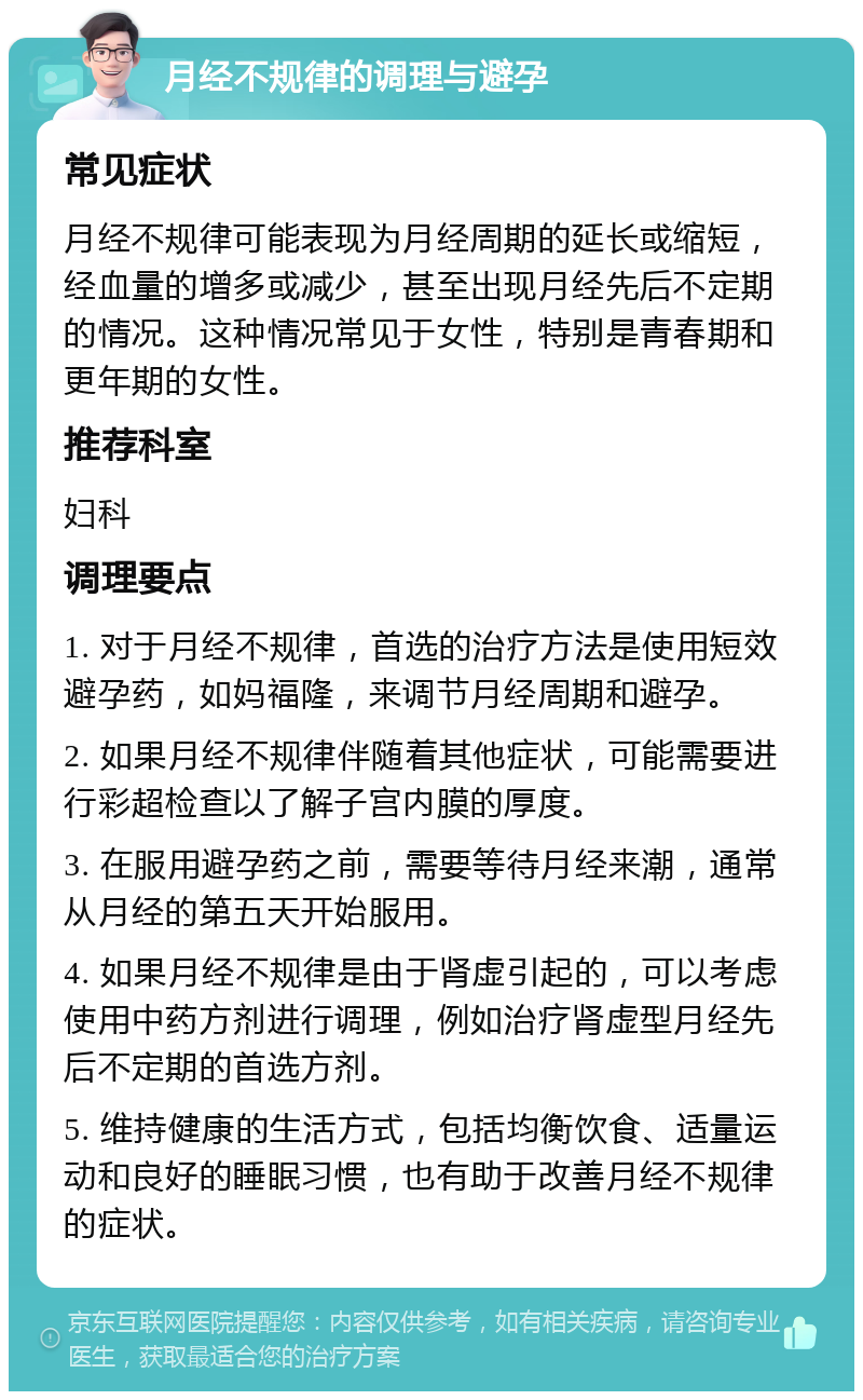 月经不规律的调理与避孕 常见症状 月经不规律可能表现为月经周期的延长或缩短，经血量的增多或减少，甚至出现月经先后不定期的情况。这种情况常见于女性，特别是青春期和更年期的女性。 推荐科室 妇科 调理要点 1. 对于月经不规律，首选的治疗方法是使用短效避孕药，如妈福隆，来调节月经周期和避孕。 2. 如果月经不规律伴随着其他症状，可能需要进行彩超检查以了解子宫内膜的厚度。 3. 在服用避孕药之前，需要等待月经来潮，通常从月经的第五天开始服用。 4. 如果月经不规律是由于肾虚引起的，可以考虑使用中药方剂进行调理，例如治疗肾虚型月经先后不定期的首选方剂。 5. 维持健康的生活方式，包括均衡饮食、适量运动和良好的睡眠习惯，也有助于改善月经不规律的症状。