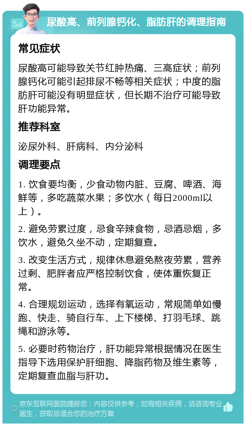 尿酸高、前列腺钙化、脂肪肝的调理指南 常见症状 尿酸高可能导致关节红肿热痛、三高症状；前列腺钙化可能引起排尿不畅等相关症状；中度的脂肪肝可能没有明显症状，但长期不治疗可能导致肝功能异常。 推荐科室 泌尿外科、肝病科、内分泌科 调理要点 1. 饮食要均衡，少食动物内脏、豆腐、啤酒、海鲜等，多吃蔬菜水果；多饮水（每日2000ml以上）。 2. 避免劳累过度，忌食辛辣食物，忌酒忌烟，多饮水，避免久坐不动，定期复查。 3. 改变生活方式，规律休息避免熬夜劳累，营养过剩、肥胖者应严格控制饮食，使体重恢复正常。 4. 合理规划运动，选择有氧运动，常规简单如慢跑、快走、骑自行车、上下楼梯、打羽毛球、跳绳和游泳等。 5. 必要时药物治疗，肝功能异常根据情况在医生指导下选用保护肝细胞、降脂药物及维生素等，定期复查血脂与肝功。