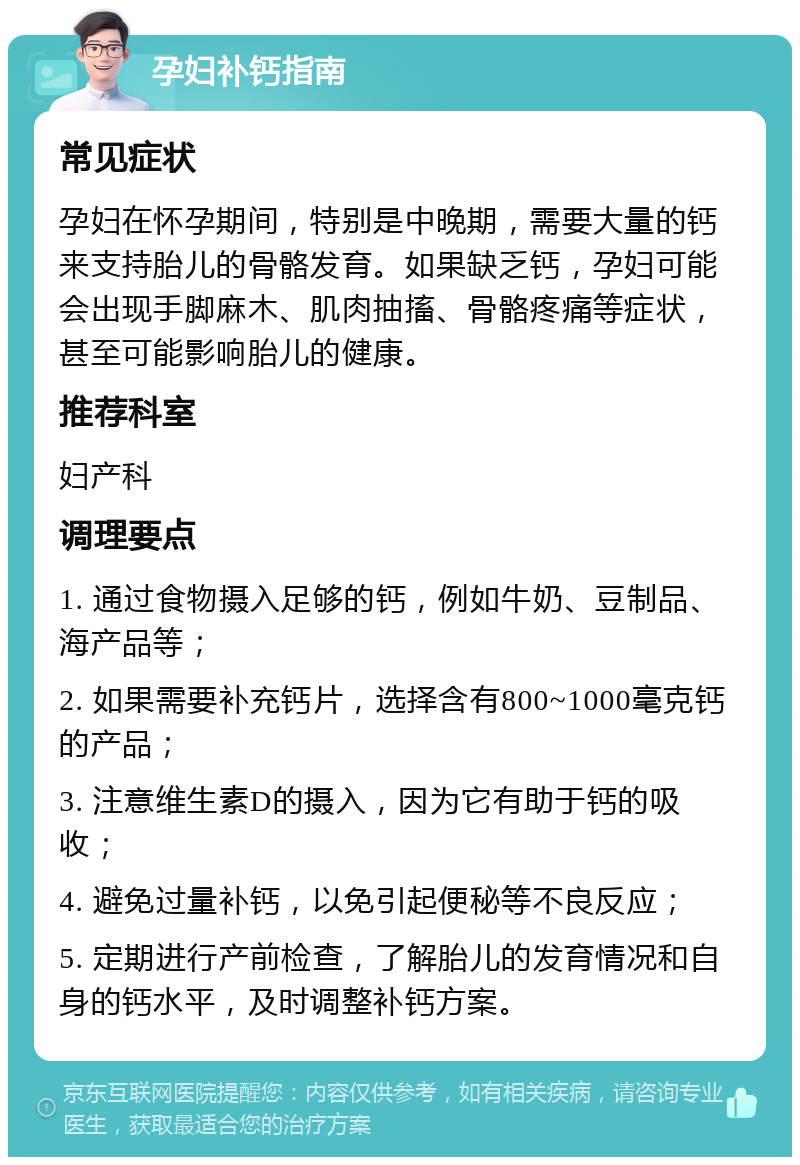 孕妇补钙指南 常见症状 孕妇在怀孕期间，特别是中晚期，需要大量的钙来支持胎儿的骨骼发育。如果缺乏钙，孕妇可能会出现手脚麻木、肌肉抽搐、骨骼疼痛等症状，甚至可能影响胎儿的健康。 推荐科室 妇产科 调理要点 1. 通过食物摄入足够的钙，例如牛奶、豆制品、海产品等； 2. 如果需要补充钙片，选择含有800~1000毫克钙的产品； 3. 注意维生素D的摄入，因为它有助于钙的吸收； 4. 避免过量补钙，以免引起便秘等不良反应； 5. 定期进行产前检查，了解胎儿的发育情况和自身的钙水平，及时调整补钙方案。