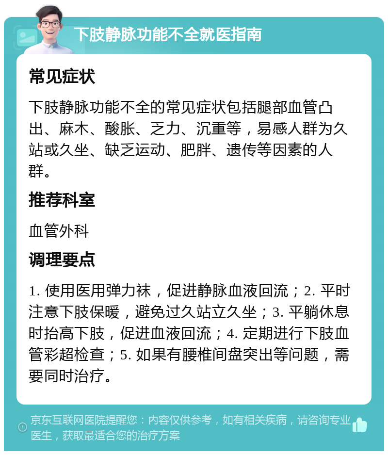 下肢静脉功能不全就医指南 常见症状 下肢静脉功能不全的常见症状包括腿部血管凸出、麻木、酸胀、乏力、沉重等，易感人群为久站或久坐、缺乏运动、肥胖、遗传等因素的人群。 推荐科室 血管外科 调理要点 1. 使用医用弹力袜，促进静脉血液回流；2. 平时注意下肢保暖，避免过久站立久坐；3. 平躺休息时抬高下肢，促进血液回流；4. 定期进行下肢血管彩超检查；5. 如果有腰椎间盘突出等问题，需要同时治疗。