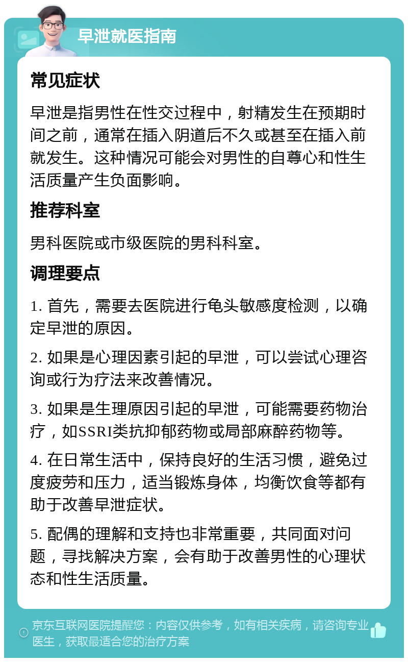 早泄就医指南 常见症状 早泄是指男性在性交过程中，射精发生在预期时间之前，通常在插入阴道后不久或甚至在插入前就发生。这种情况可能会对男性的自尊心和性生活质量产生负面影响。 推荐科室 男科医院或市级医院的男科科室。 调理要点 1. 首先，需要去医院进行龟头敏感度检测，以确定早泄的原因。 2. 如果是心理因素引起的早泄，可以尝试心理咨询或行为疗法来改善情况。 3. 如果是生理原因引起的早泄，可能需要药物治疗，如SSRI类抗抑郁药物或局部麻醉药物等。 4. 在日常生活中，保持良好的生活习惯，避免过度疲劳和压力，适当锻炼身体，均衡饮食等都有助于改善早泄症状。 5. 配偶的理解和支持也非常重要，共同面对问题，寻找解决方案，会有助于改善男性的心理状态和性生活质量。